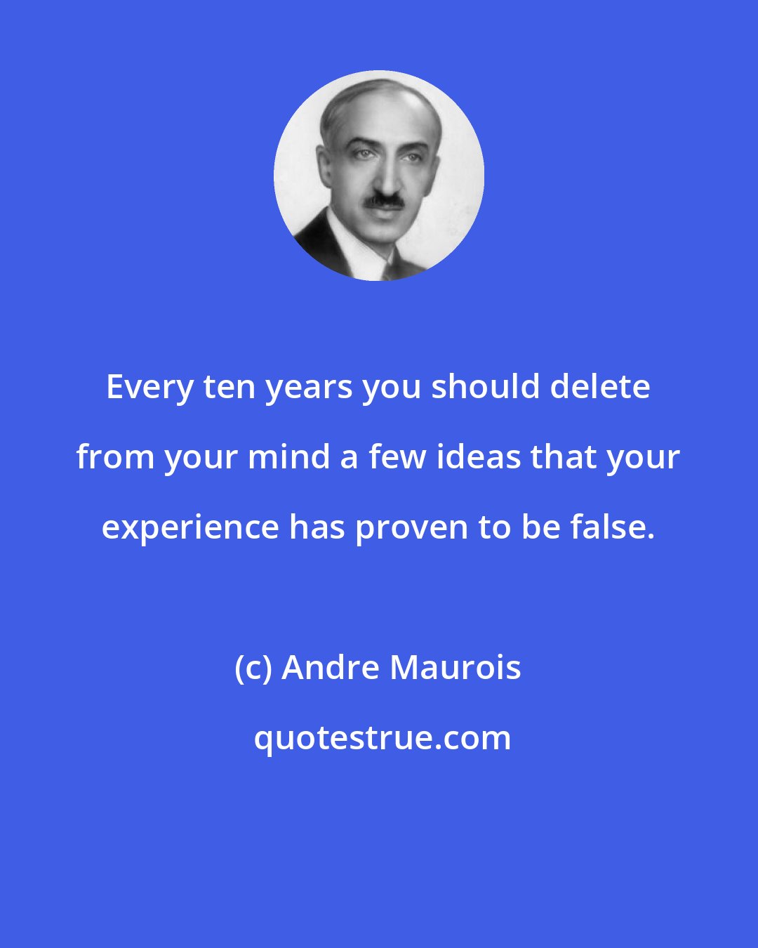 Andre Maurois: Every ten years you should delete from your mind a few ideas that your experience has proven to be false.