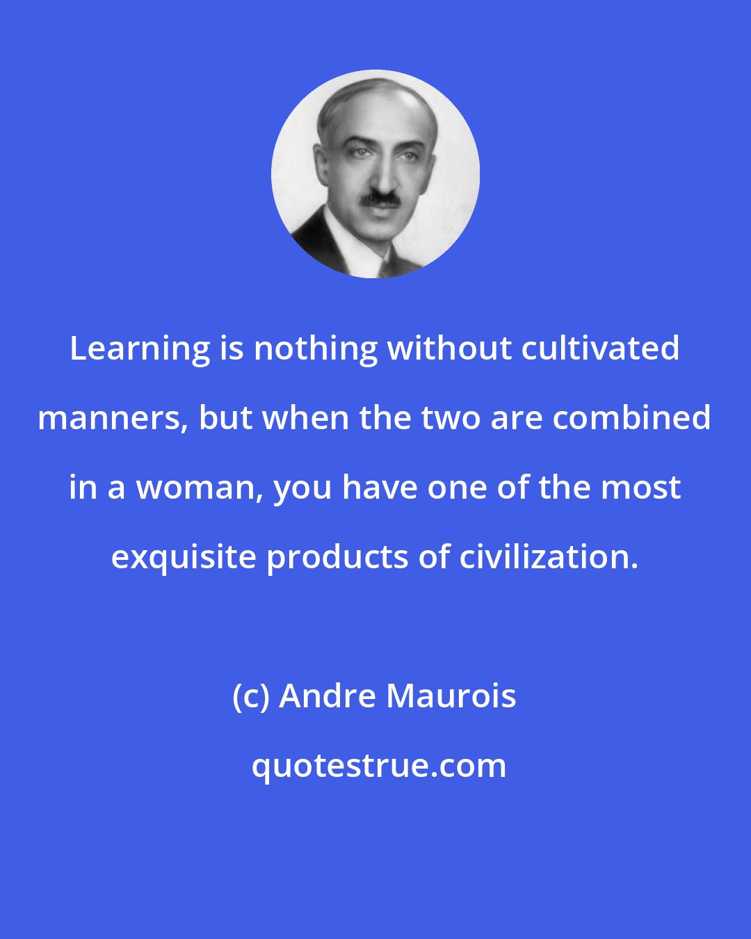 Andre Maurois: Learning is nothing without cultivated manners, but when the two are combined in a woman, you have one of the most exquisite products of civilization.