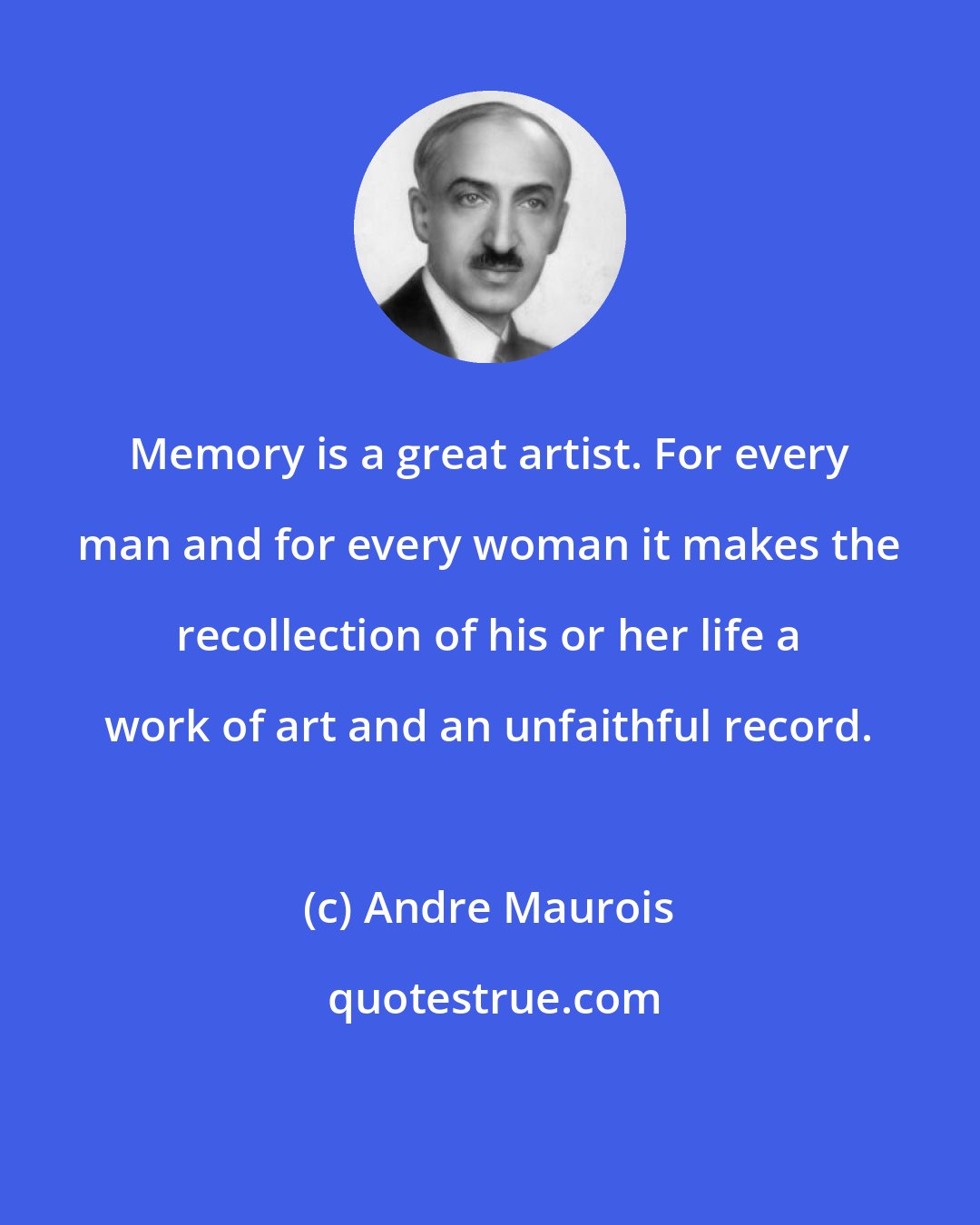 Andre Maurois: Memory is a great artist. For every man and for every woman it makes the recollection of his or her life a work of art and an unfaithful record.