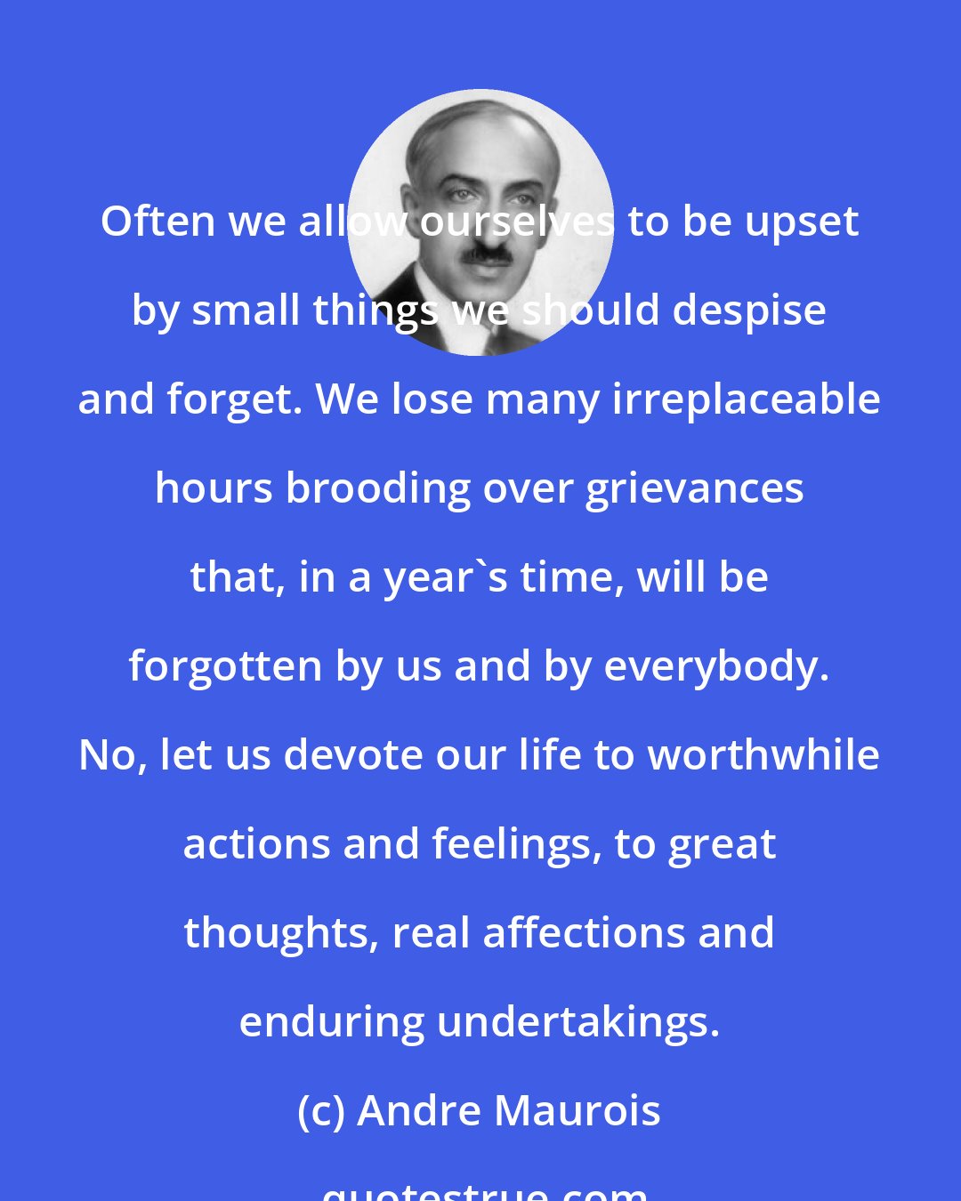 Andre Maurois: Often we allow ourselves to be upset by small things we should despise and forget. We lose many irreplaceable hours brooding over grievances that, in a year's time, will be forgotten by us and by everybody. No, let us devote our life to worthwhile actions and feelings, to great thoughts, real affections and enduring undertakings.