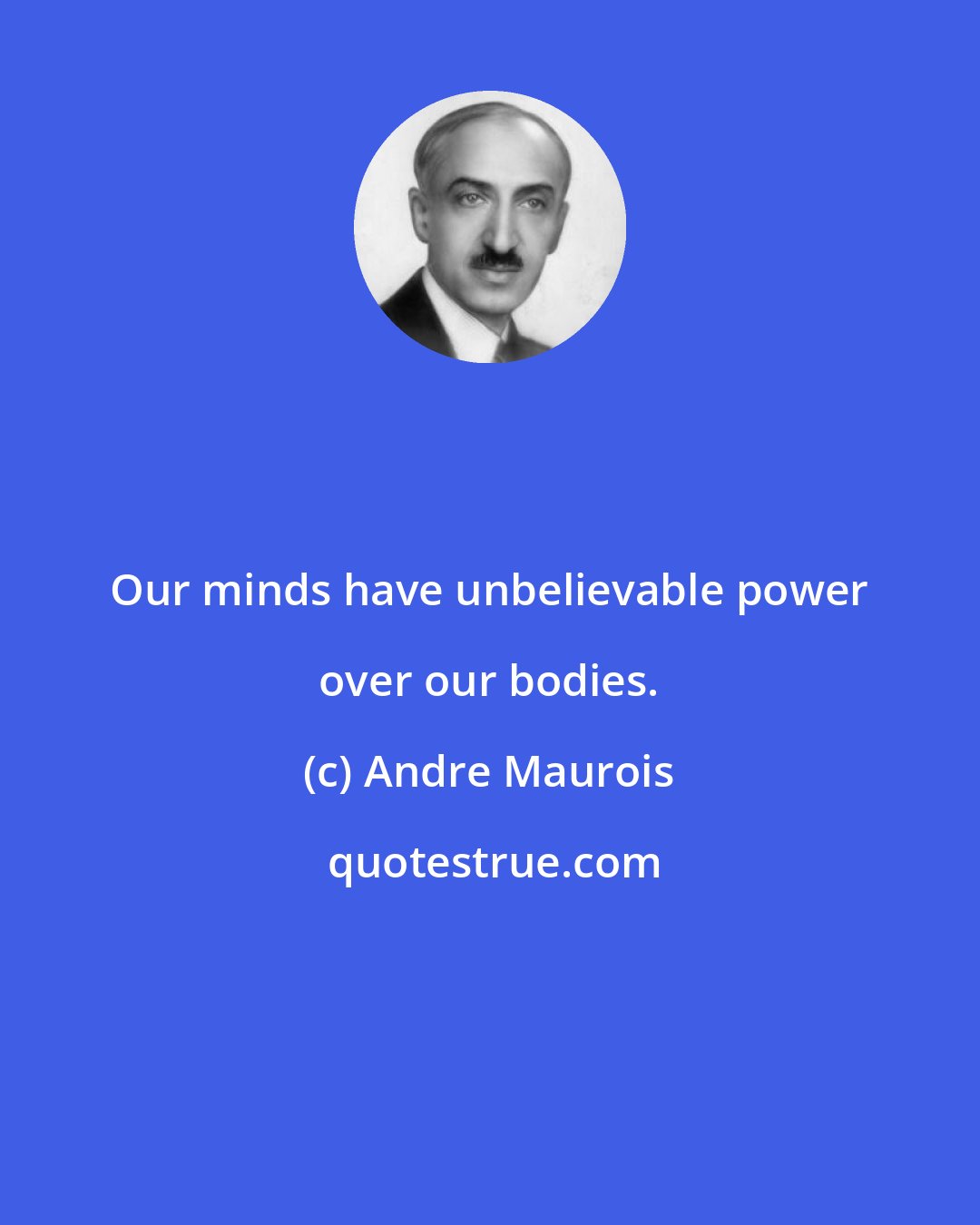 Andre Maurois: Our minds have unbelievable power over our bodies.