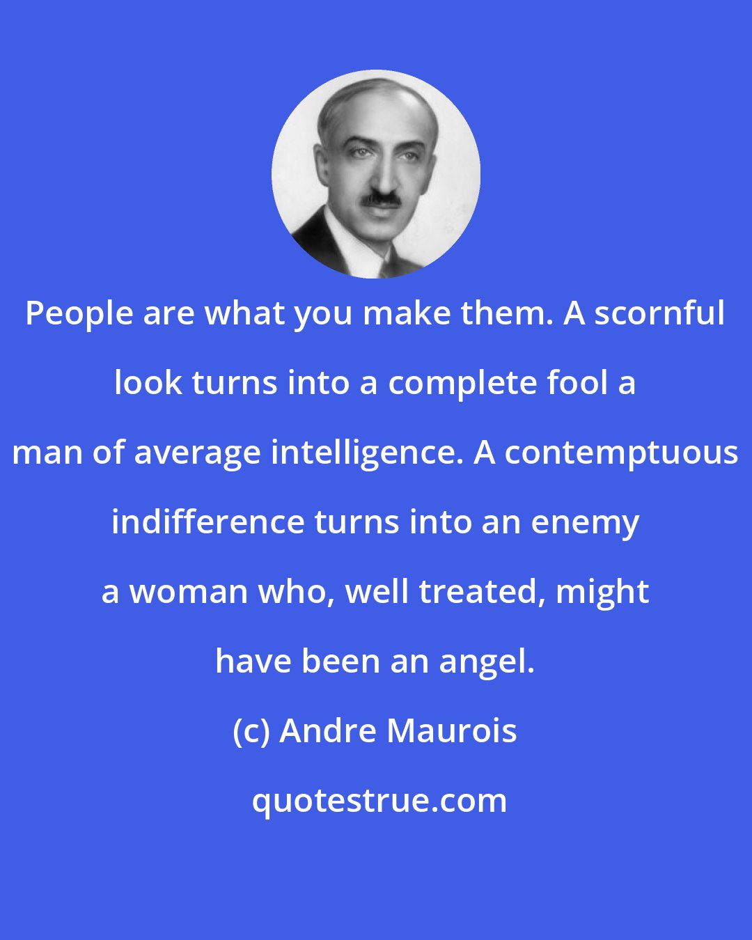 Andre Maurois: People are what you make them. A scornful look turns into a complete fool a man of average intelligence. A contemptuous indifference turns into an enemy a woman who, well treated, might have been an angel.