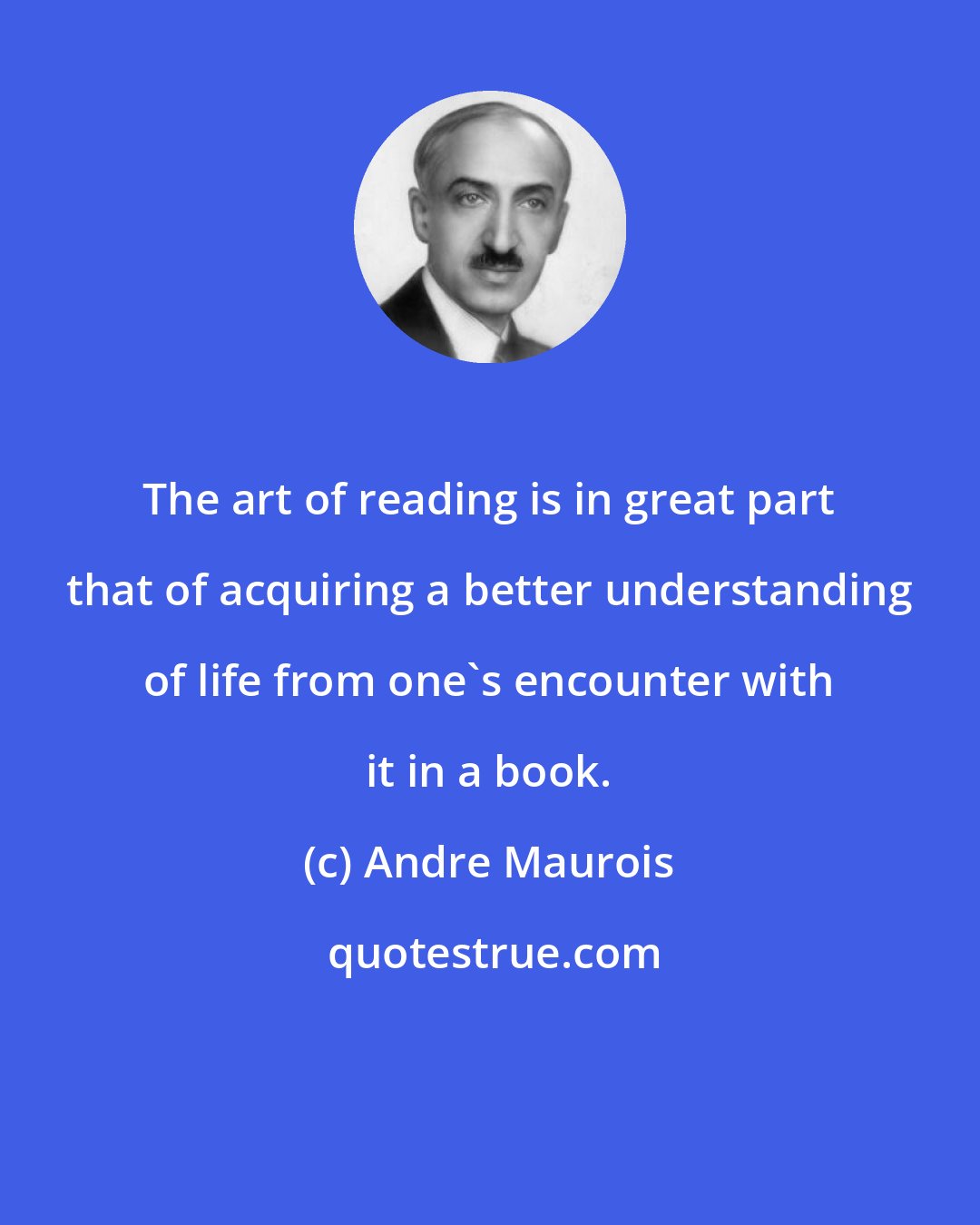 Andre Maurois: The art of reading is in great part that of acquiring a better understanding of life from one's encounter with it in a book.