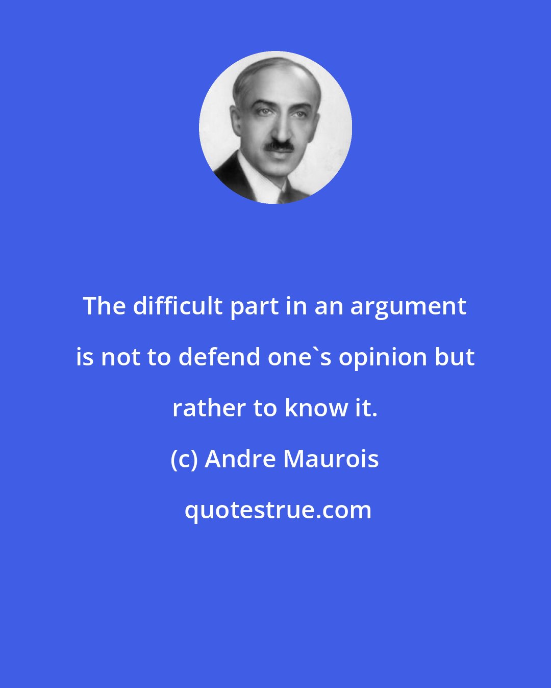 Andre Maurois: The difficult part in an argument is not to defend one's opinion but rather to know it.