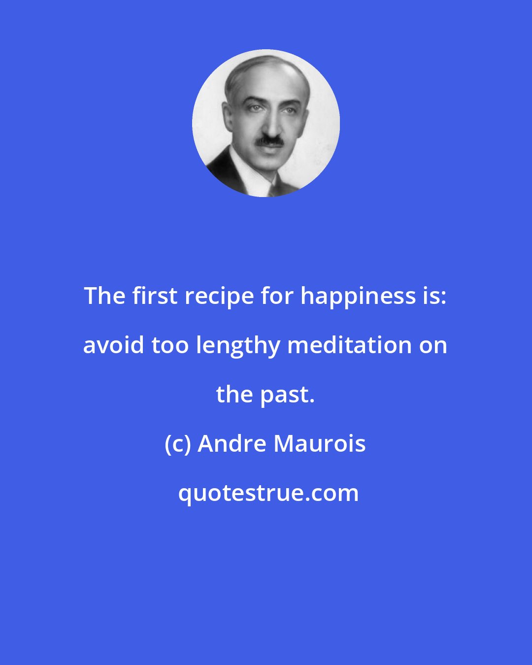 Andre Maurois: The first recipe for happiness is: avoid too lengthy meditation on the past.