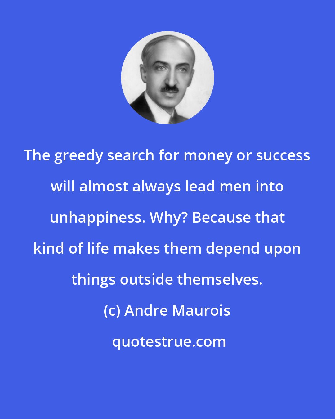 Andre Maurois: The greedy search for money or success will almost always lead men into unhappiness. Why? Because that kind of life makes them depend upon things outside themselves.