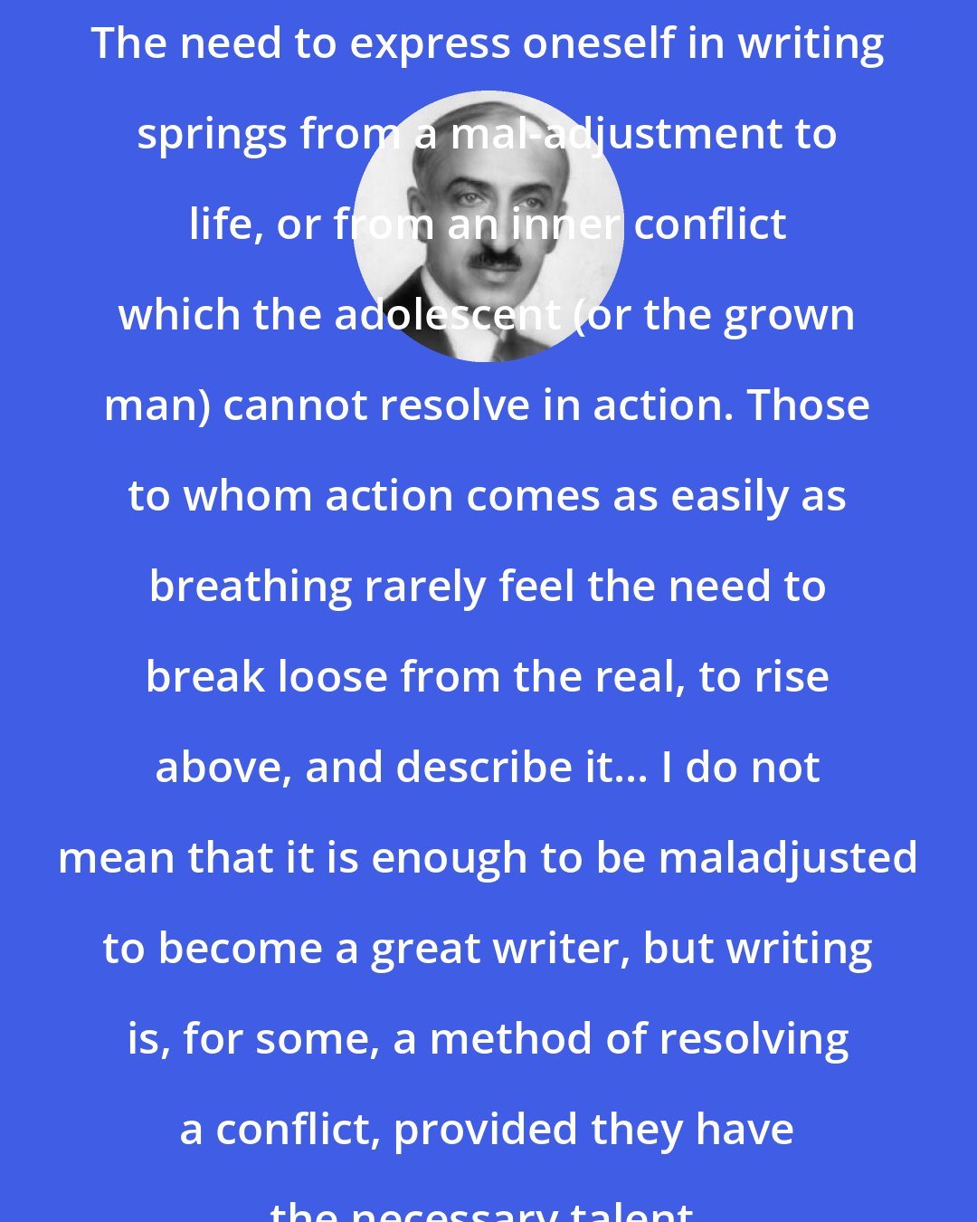 Andre Maurois: The need to express oneself in writing springs from a mal-adjustment to life, or from an inner conflict which the adolescent (or the grown man) cannot resolve in action. Those to whom action comes as easily as breathing rarely feel the need to break loose from the real, to rise above, and describe it... I do not mean that it is enough to be maladjusted to become a great writer, but writing is, for some, a method of resolving a conflict, provided they have the necessary talent.