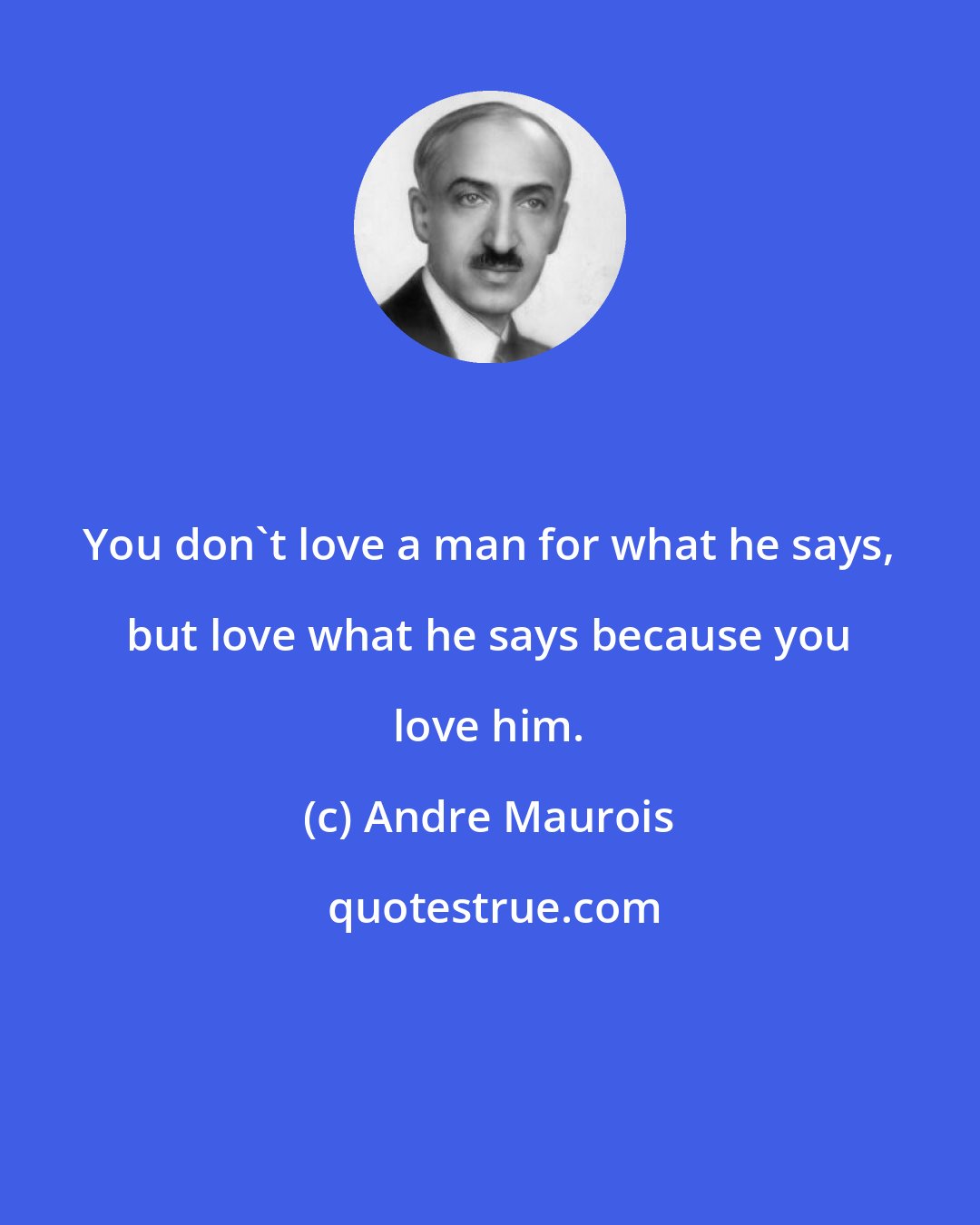 Andre Maurois: You don't love a man for what he says, but love what he says because you love him.