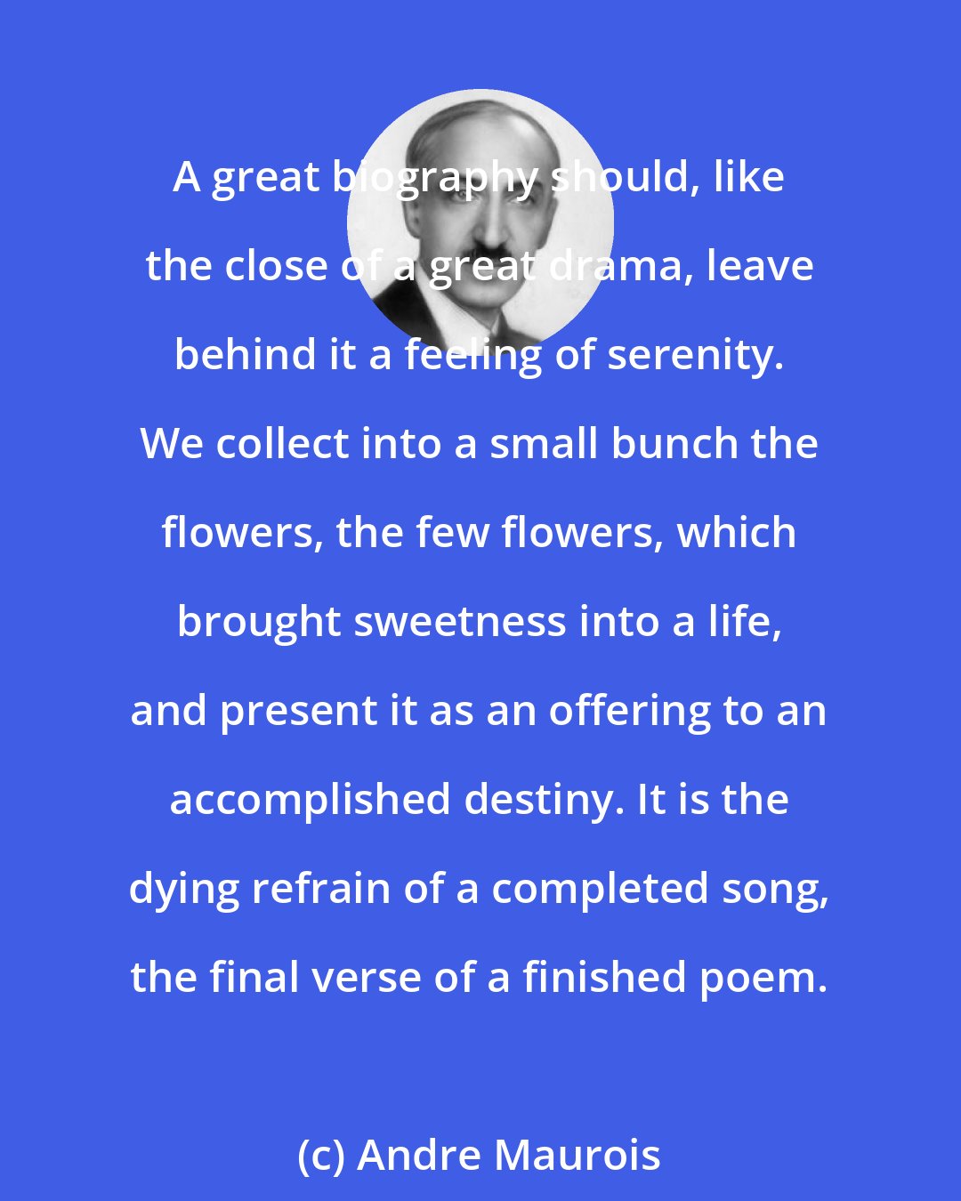 Andre Maurois: A great biography should, like the close of a great drama, leave behind it a feeling of serenity. We collect into a small bunch the flowers, the few flowers, which brought sweetness into a life, and present it as an offering to an accomplished destiny. It is the dying refrain of a completed song, the final verse of a finished poem.