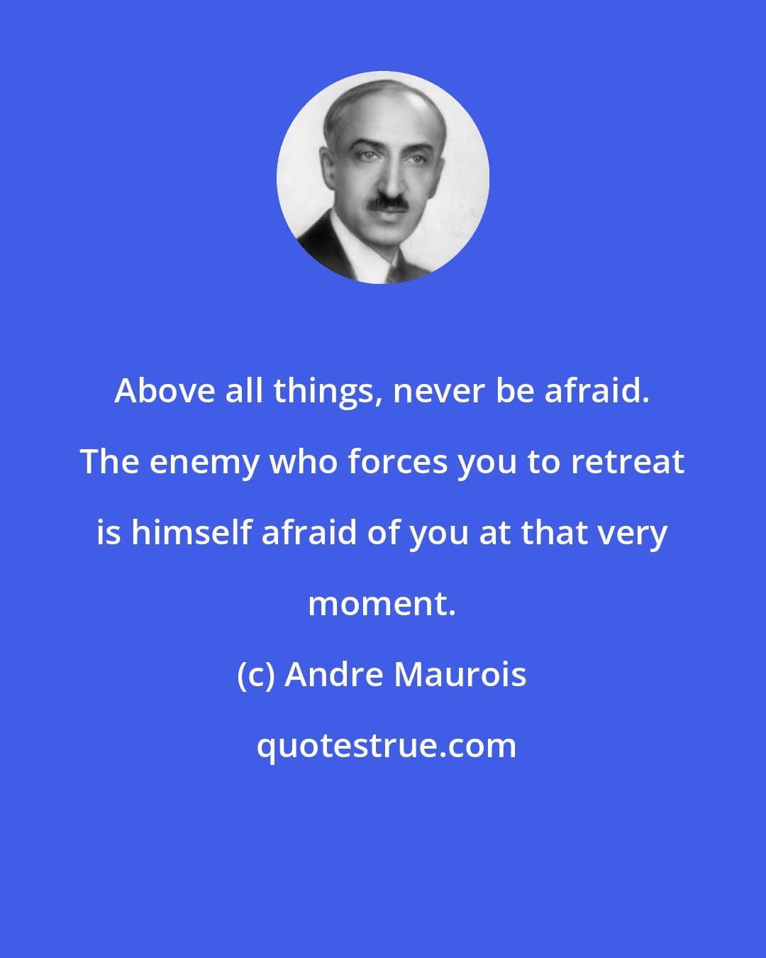 Andre Maurois: Above all things, never be afraid. The enemy who forces you to retreat is himself afraid of you at that very moment.