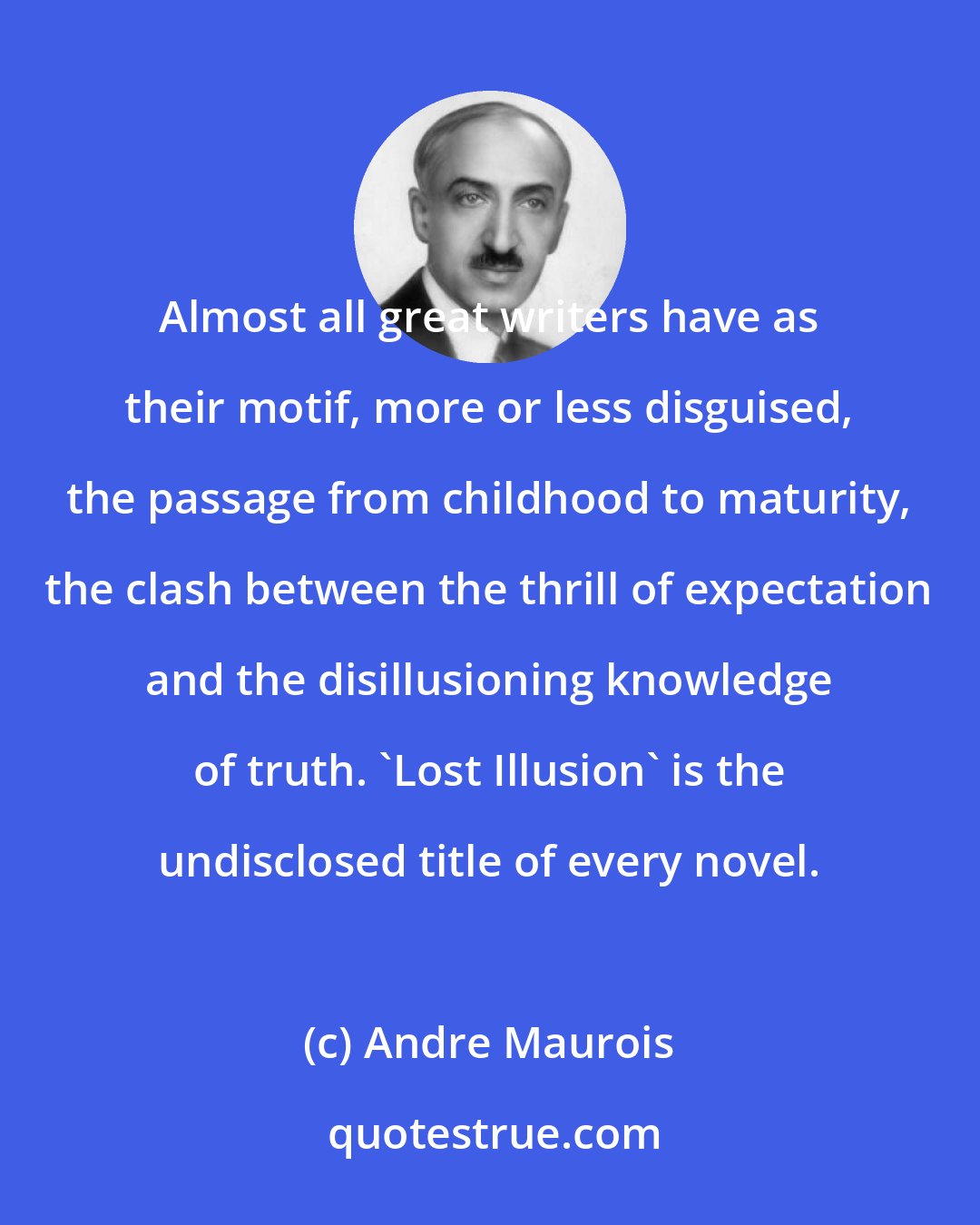 Andre Maurois: Almost all great writers have as their motif, more or less disguised, the passage from childhood to maturity, the clash between the thrill of expectation and the disillusioning knowledge of truth. 'Lost Illusion' is the undisclosed title of every novel.