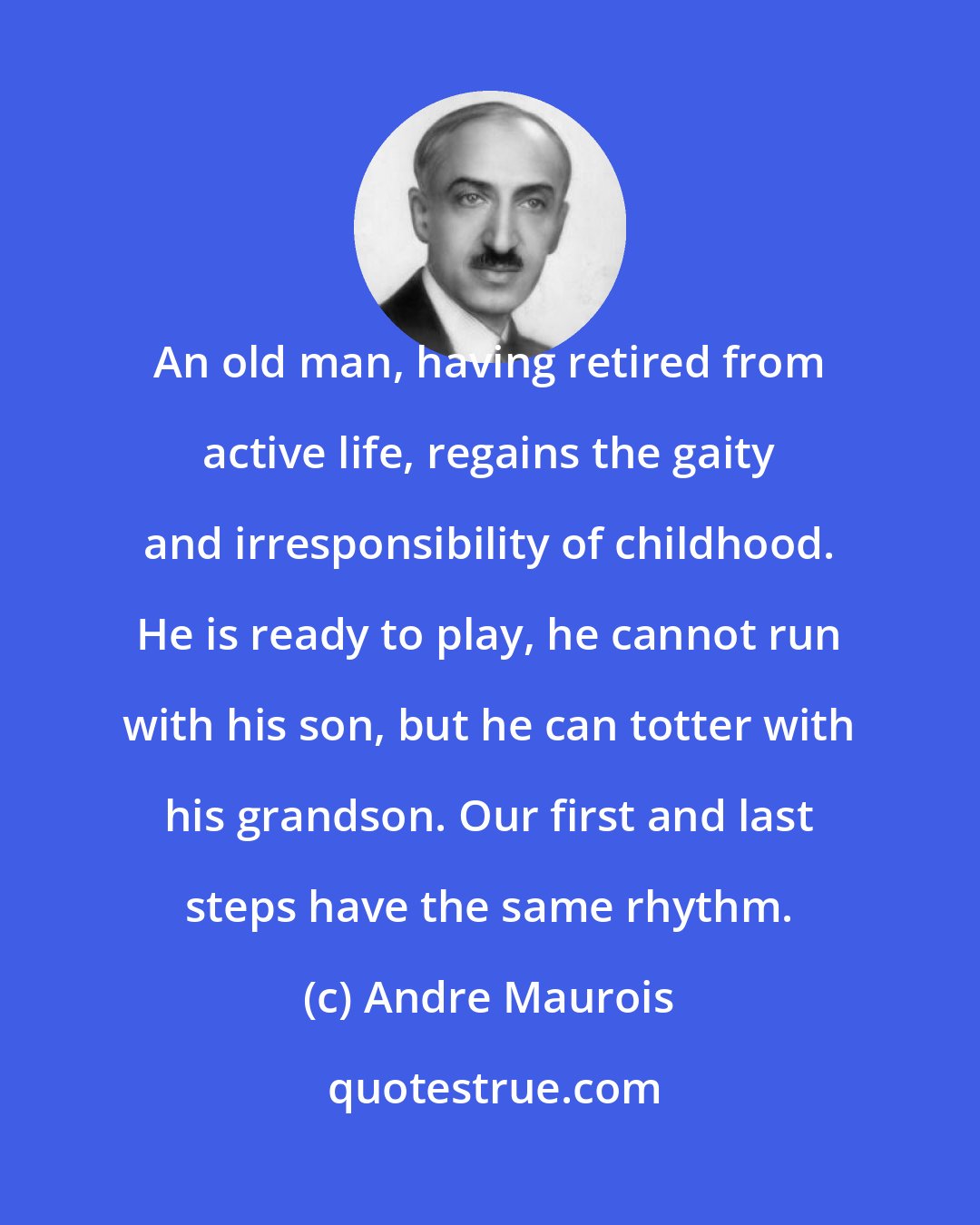 Andre Maurois: An old man, having retired from active life, regains the gaity and irresponsibility of childhood. He is ready to play, he cannot run with his son, but he can totter with his grandson. Our first and last steps have the same rhythm.