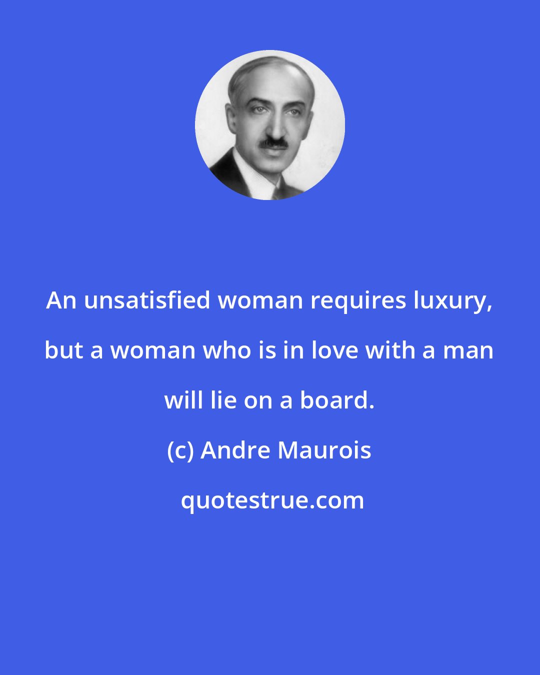 Andre Maurois: An unsatisfied woman requires luxury, but a woman who is in love with a man will lie on a board.