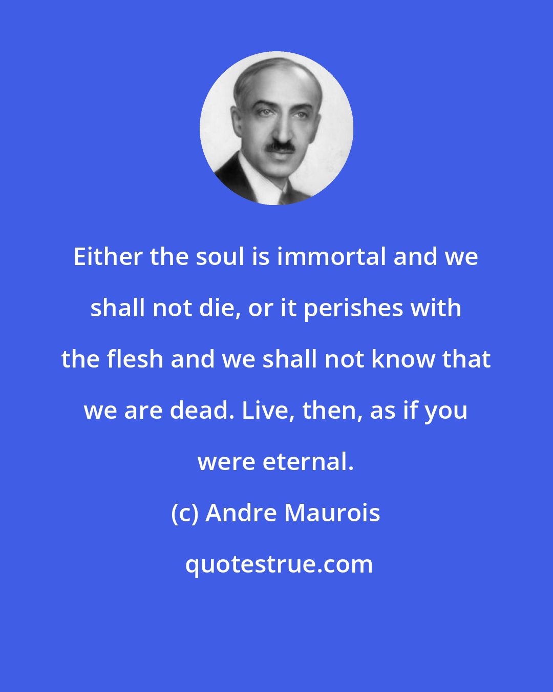 Andre Maurois: Either the soul is immortal and we shall not die, or it perishes with the flesh and we shall not know that we are dead. Live, then, as if you were eternal.