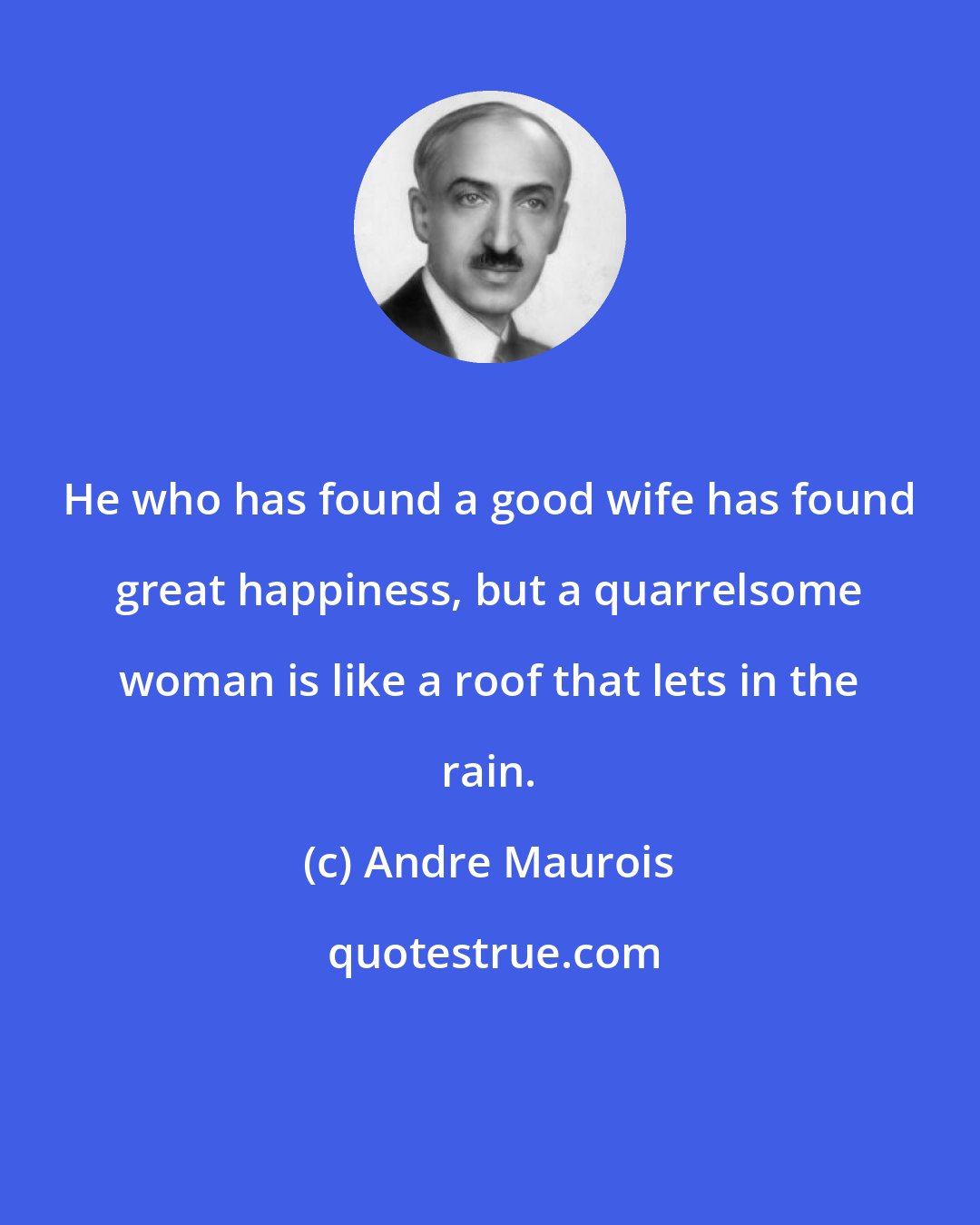 Andre Maurois: He who has found a good wife has found great happiness, but a quarrelsome woman is like a roof that lets in the rain.