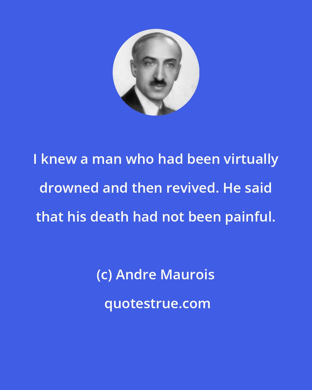 Andre Maurois: I knew a man who had been virtually drowned and then revived. He said that his death had not been painful.