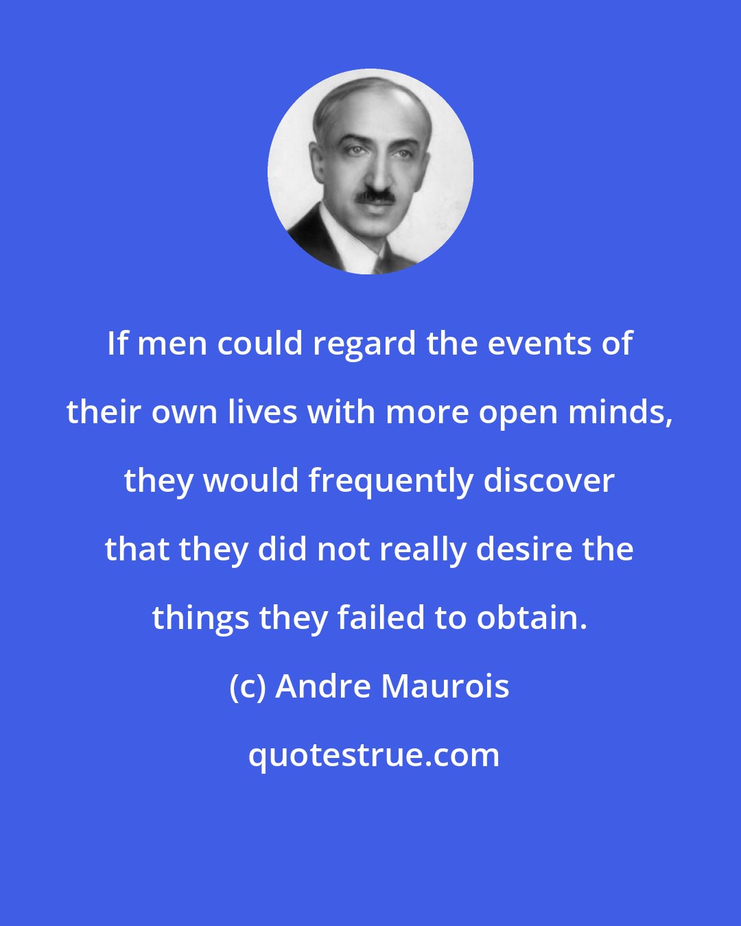 Andre Maurois: If men could regard the events of their own lives with more open minds, they would frequently discover that they did not really desire the things they failed to obtain.