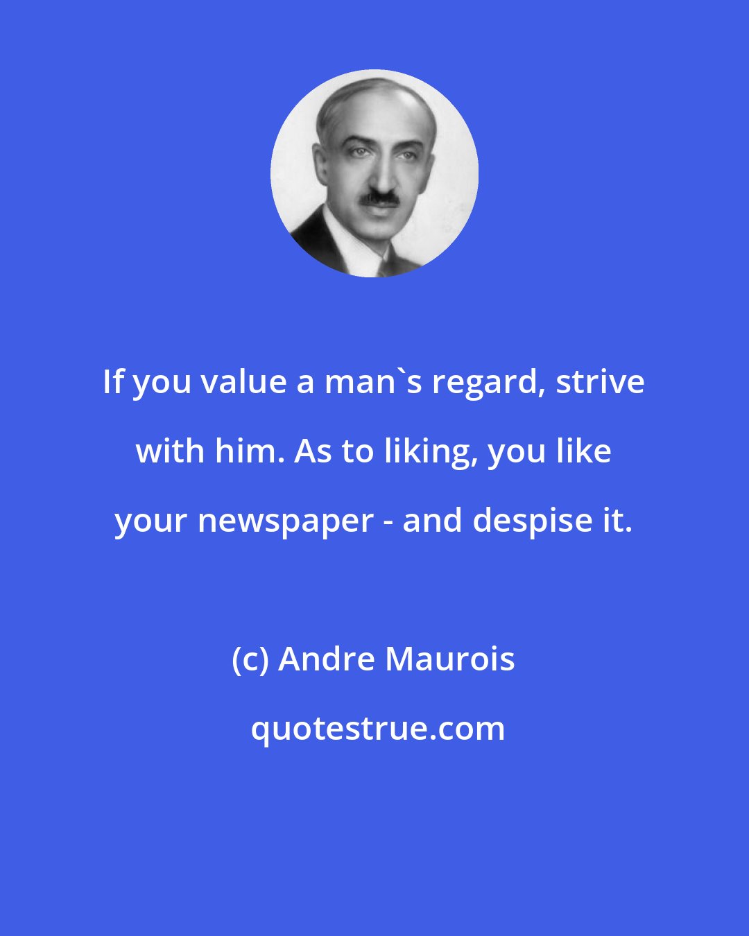 Andre Maurois: If you value a man's regard, strive with him. As to liking, you like your newspaper - and despise it.