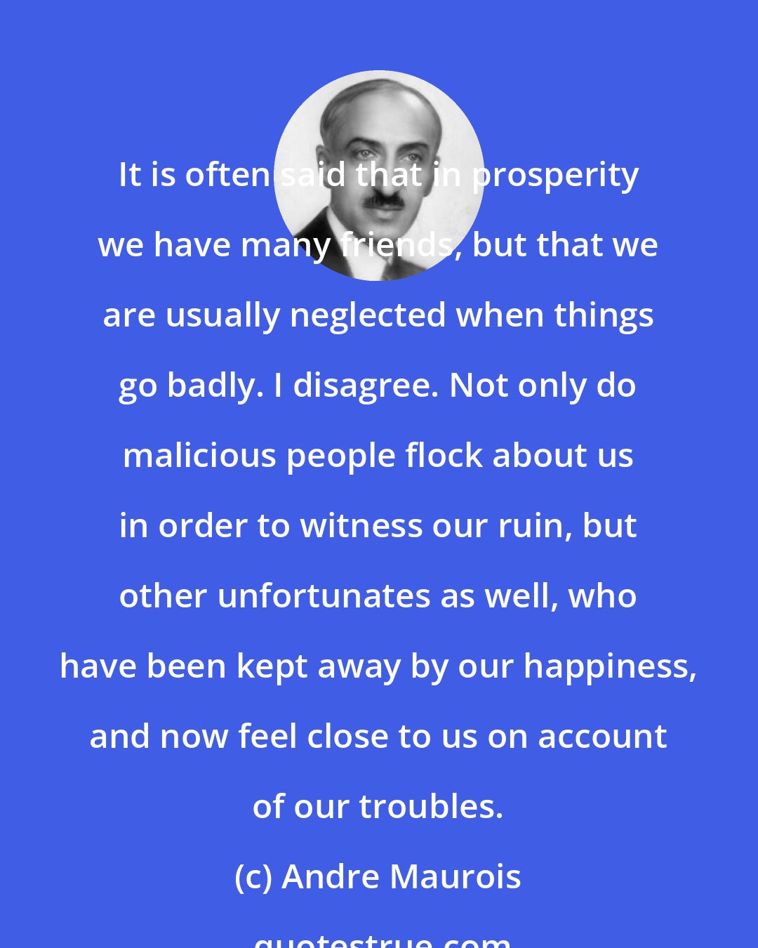 Andre Maurois: It is often said that in prosperity we have many friends, but that we are usually neglected when things go badly. I disagree. Not only do malicious people flock about us in order to witness our ruin, but other unfortunates as well, who have been kept away by our happiness, and now feel close to us on account of our troubles.