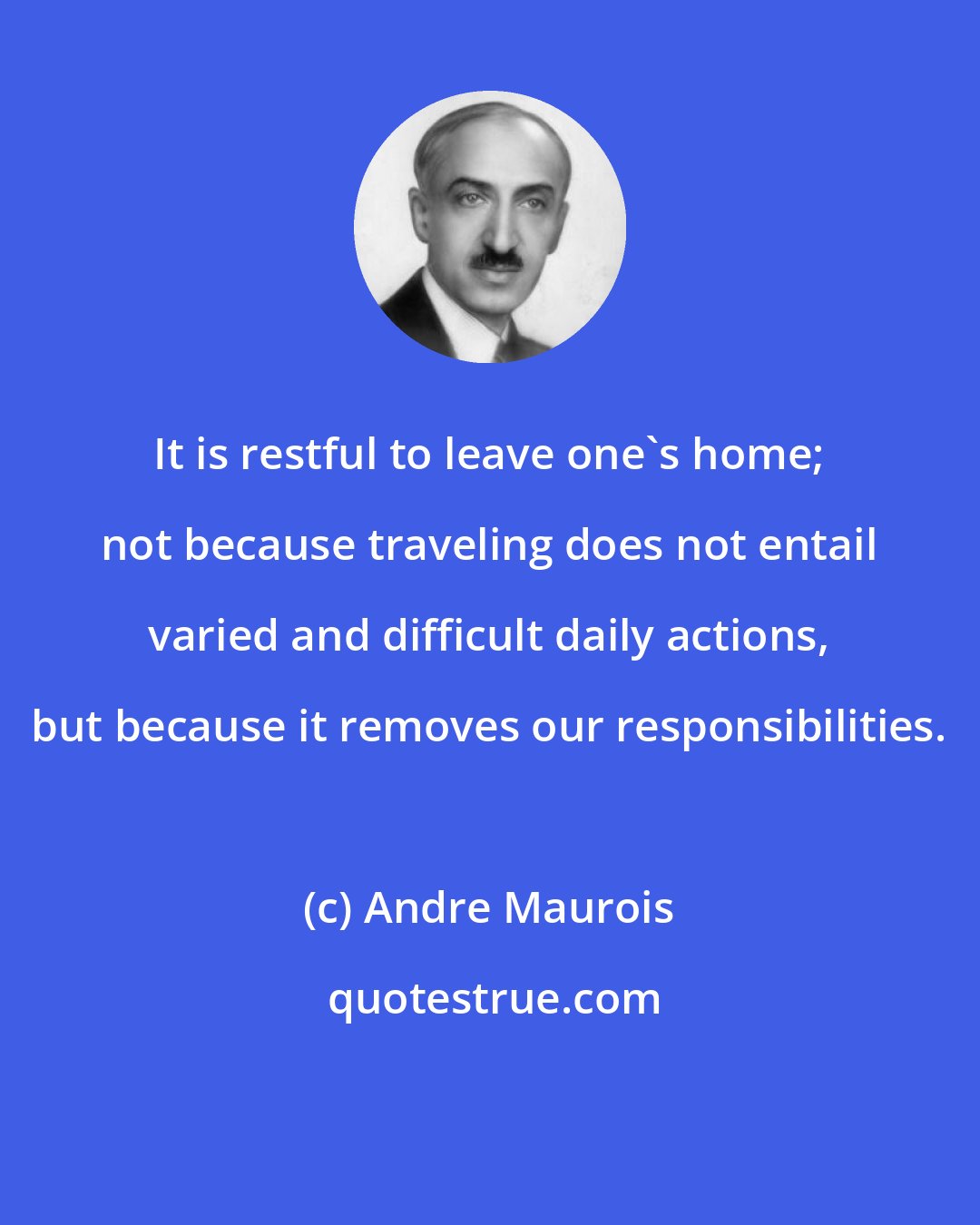 Andre Maurois: It is restful to leave one's home; not because traveling does not entail varied and difficult daily actions, but because it removes our responsibilities.