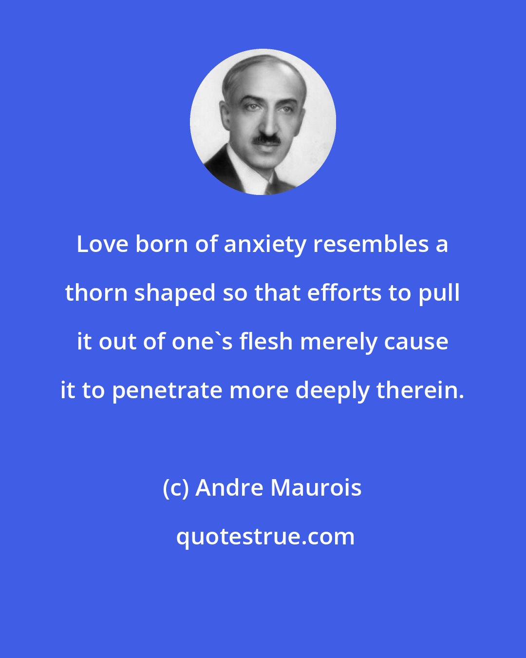 Andre Maurois: Love born of anxiety resembles a thorn shaped so that efforts to pull it out of one's flesh merely cause it to penetrate more deeply therein.