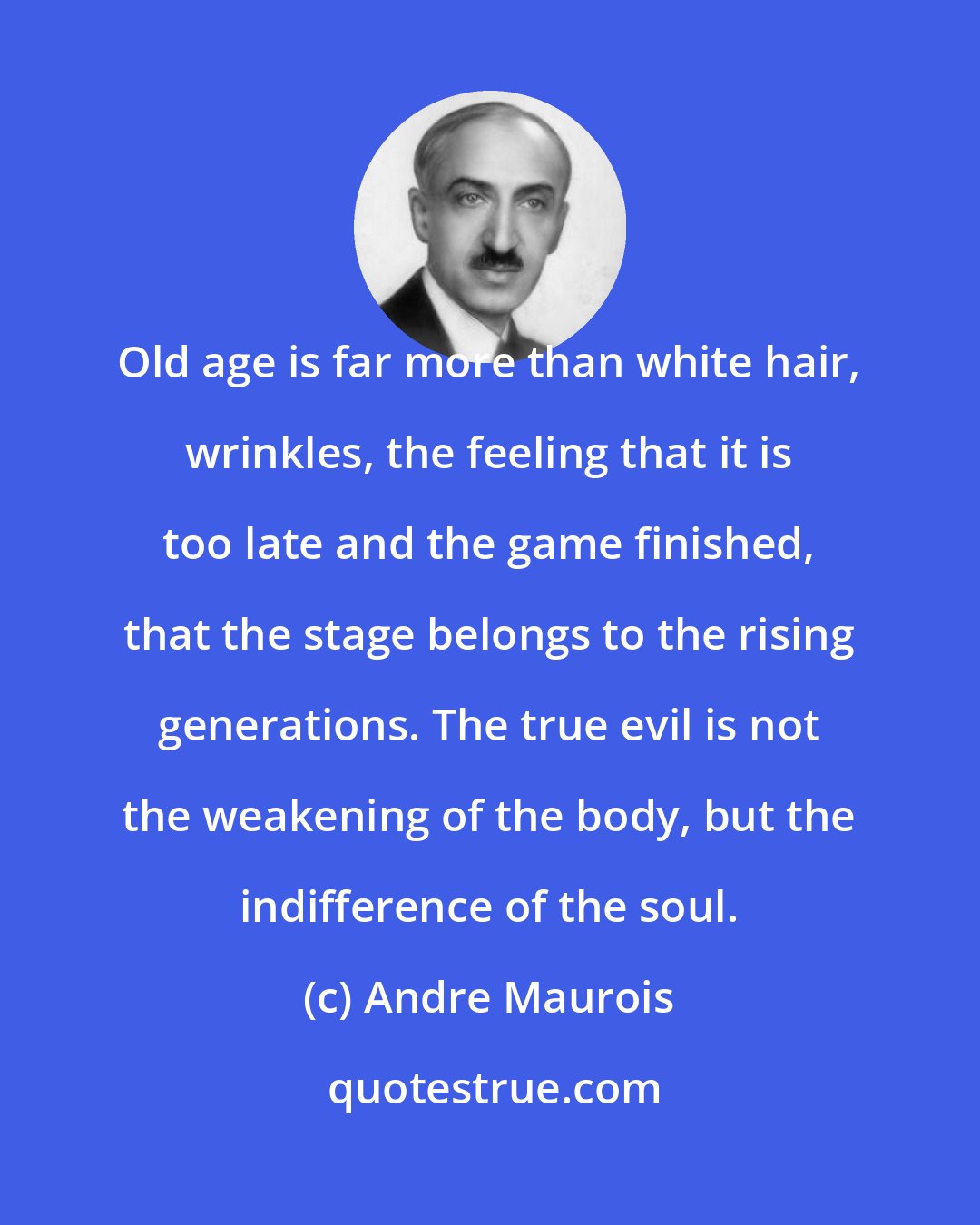 Andre Maurois: Old age is far more than white hair, wrinkles, the feeling that it is too late and the game finished, that the stage belongs to the rising generations. The true evil is not the weakening of the body, but the indifference of the soul.