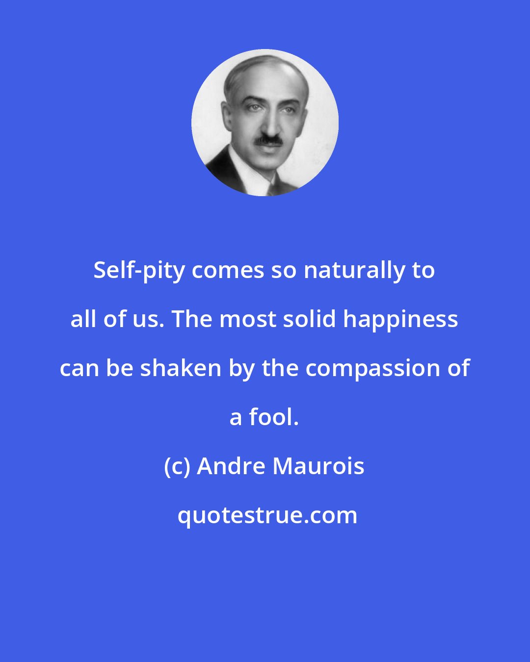 Andre Maurois: Self-pity comes so naturally to all of us. The most solid happiness can be shaken by the compassion of a fool.