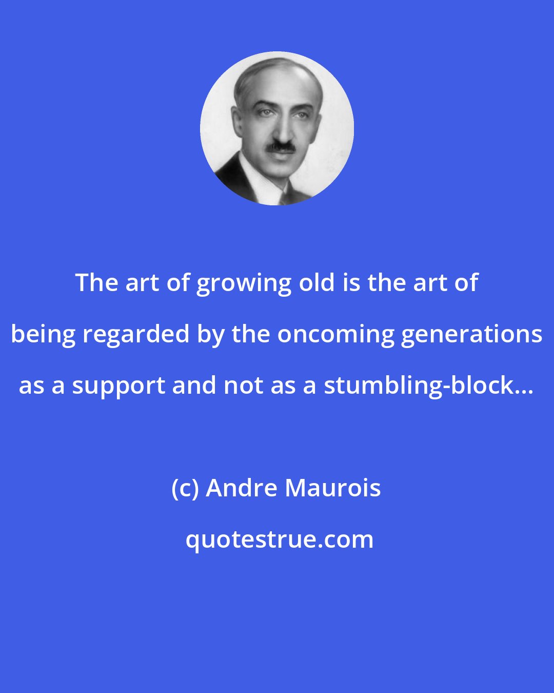 Andre Maurois: The art of growing old is the art of being regarded by the oncoming generations as a support and not as a stumbling-block...