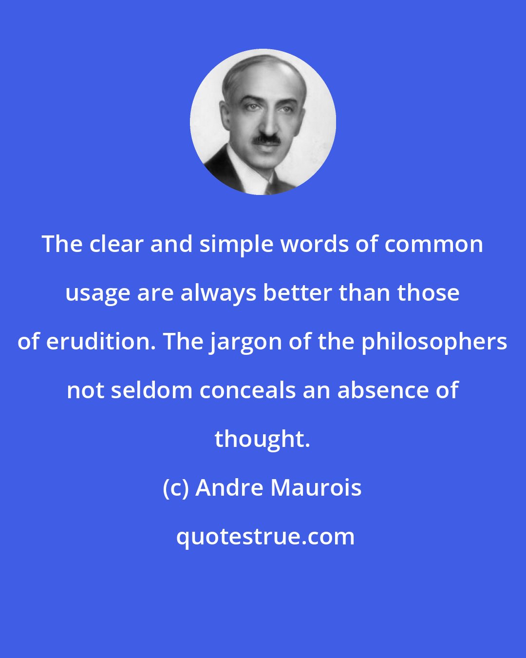 Andre Maurois: The clear and simple words of common usage are always better than those of erudition. The jargon of the philosophers not seldom conceals an absence of thought.