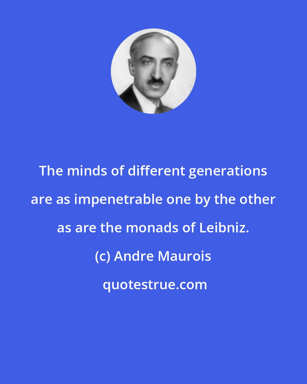Andre Maurois: The minds of different generations are as impenetrable one by the other as are the monads of Leibniz.