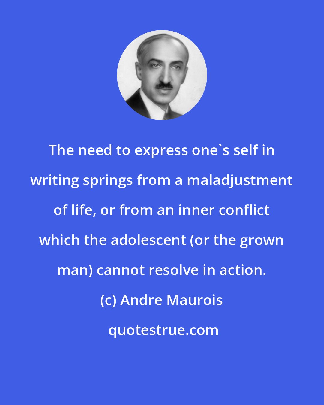 Andre Maurois: The need to express one's self in writing springs from a maladjustment of life, or from an inner conflict which the adolescent (or the grown man) cannot resolve in action.