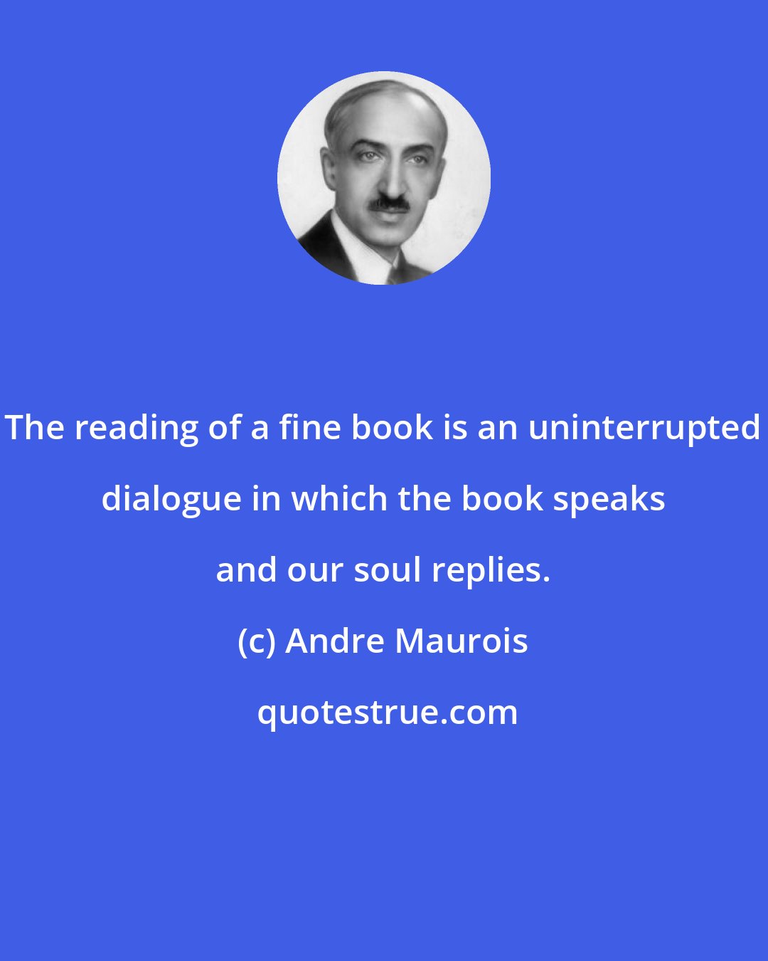 Andre Maurois: The reading of a fine book is an uninterrupted dialogue in which the book speaks and our soul replies.