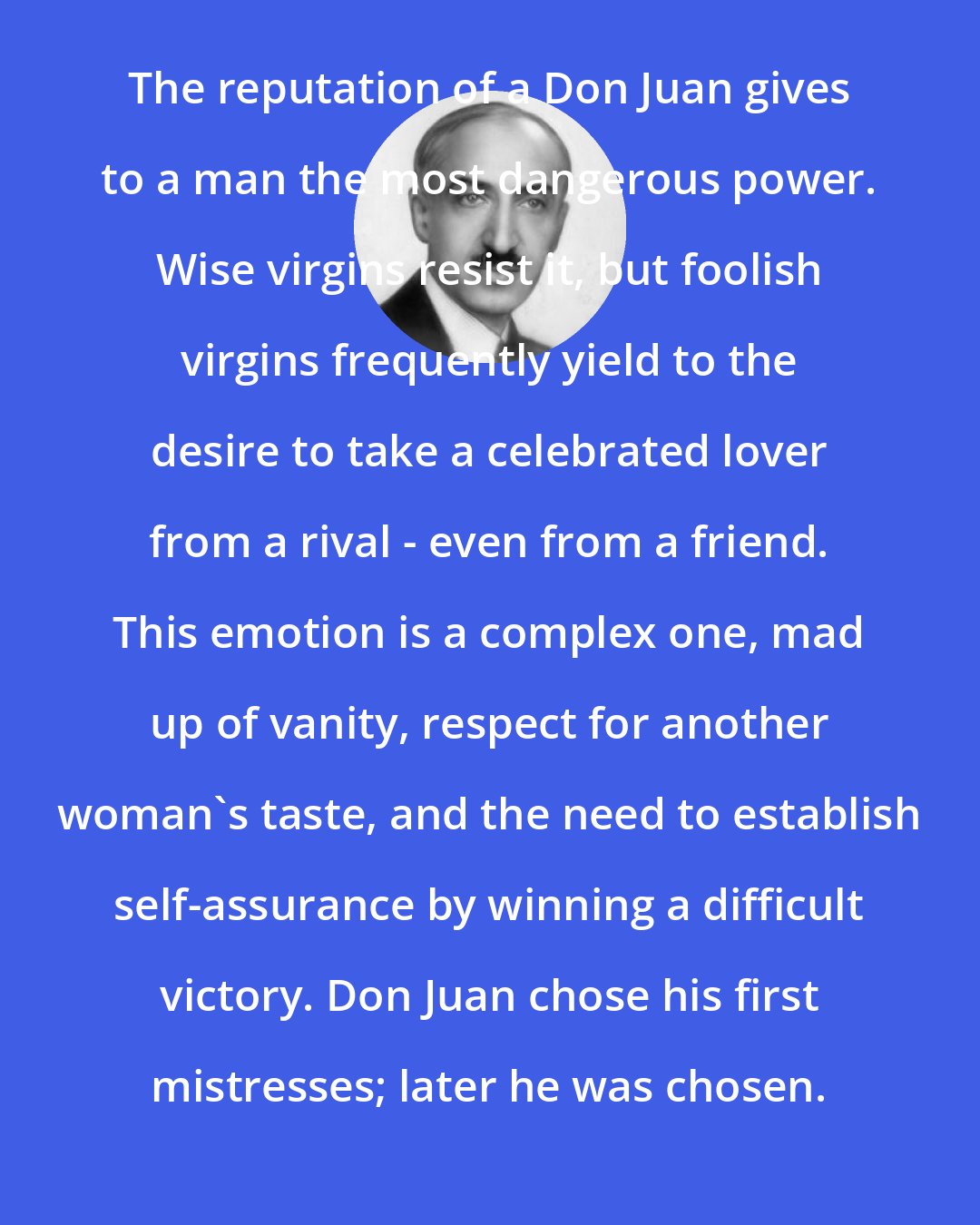 Andre Maurois: The reputation of a Don Juan gives to a man the most dangerous power. Wise virgins resist it, but foolish virgins frequently yield to the desire to take a celebrated lover from a rival - even from a friend. This emotion is a complex one, mad up of vanity, respect for another woman's taste, and the need to establish self-assurance by winning a difficult victory. Don Juan chose his first mistresses; later he was chosen.