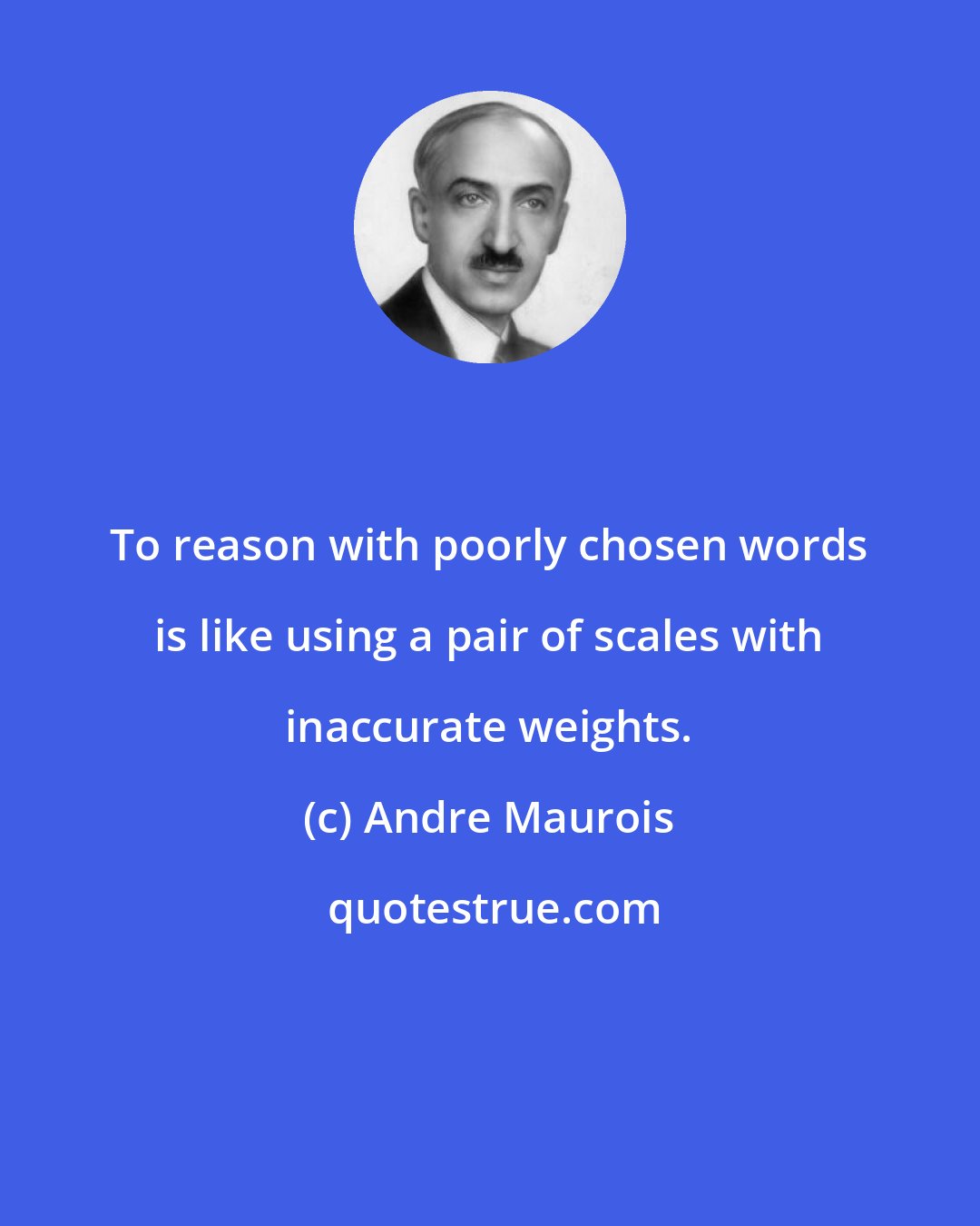 Andre Maurois: To reason with poorly chosen words is like using a pair of scales with inaccurate weights.