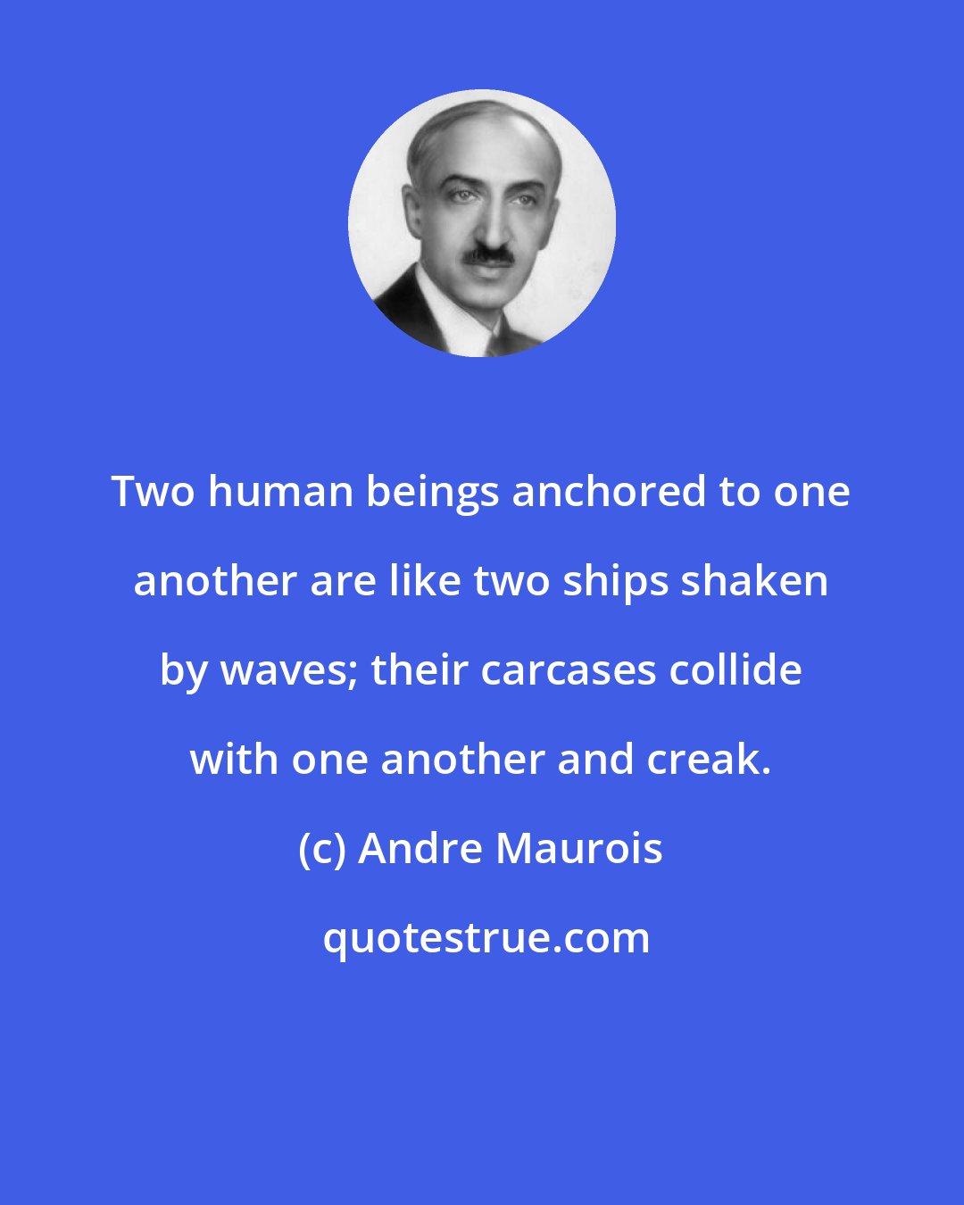 Andre Maurois: Two human beings anchored to one another are like two ships shaken by waves; their carcases collide with one another and creak.