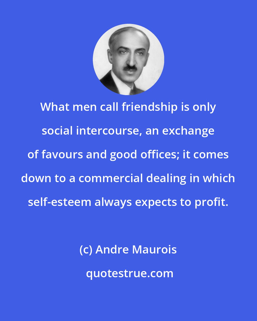 Andre Maurois: What men call friendship is only social intercourse, an exchange of favours and good offices; it comes down to a commercial dealing in which self-esteem always expects to profit.