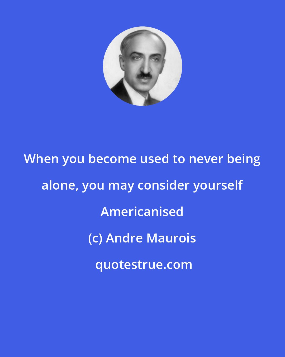 Andre Maurois: When you become used to never being alone, you may consider yourself Americanised