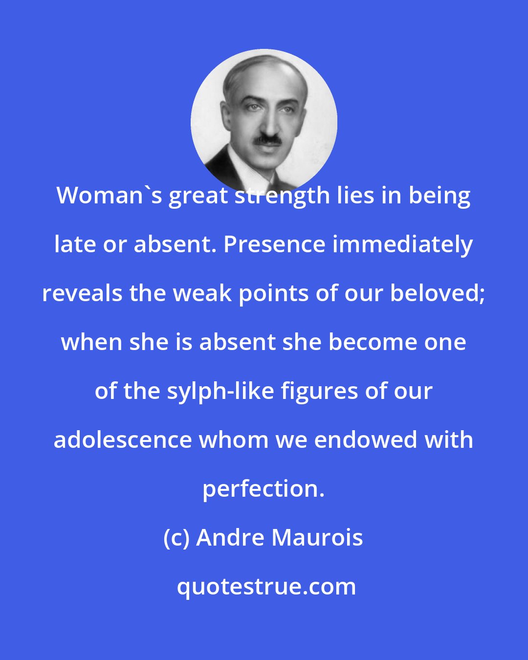 Andre Maurois: Woman's great strength lies in being late or absent. Presence immediately reveals the weak points of our beloved; when she is absent she become one of the sylph-like figures of our adolescence whom we endowed with perfection.