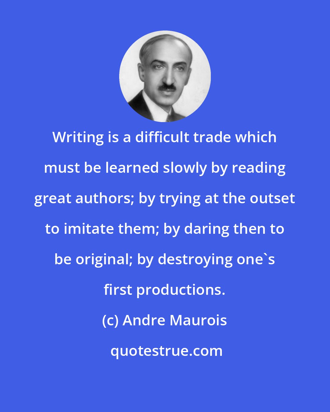 Andre Maurois: Writing is a difficult trade which must be learned slowly by reading great authors; by trying at the outset to imitate them; by daring then to be original; by destroying one's first productions.