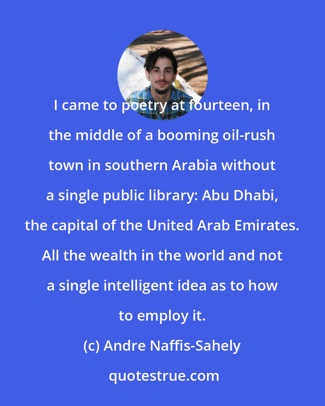 Andre Naffis-Sahely: I came to poetry at fourteen, in the middle of a booming oil-rush town in southern Arabia without a single public library: Abu Dhabi, the capital of the United Arab Emirates. All the wealth in the world and not a single intelligent idea as to how to employ it.