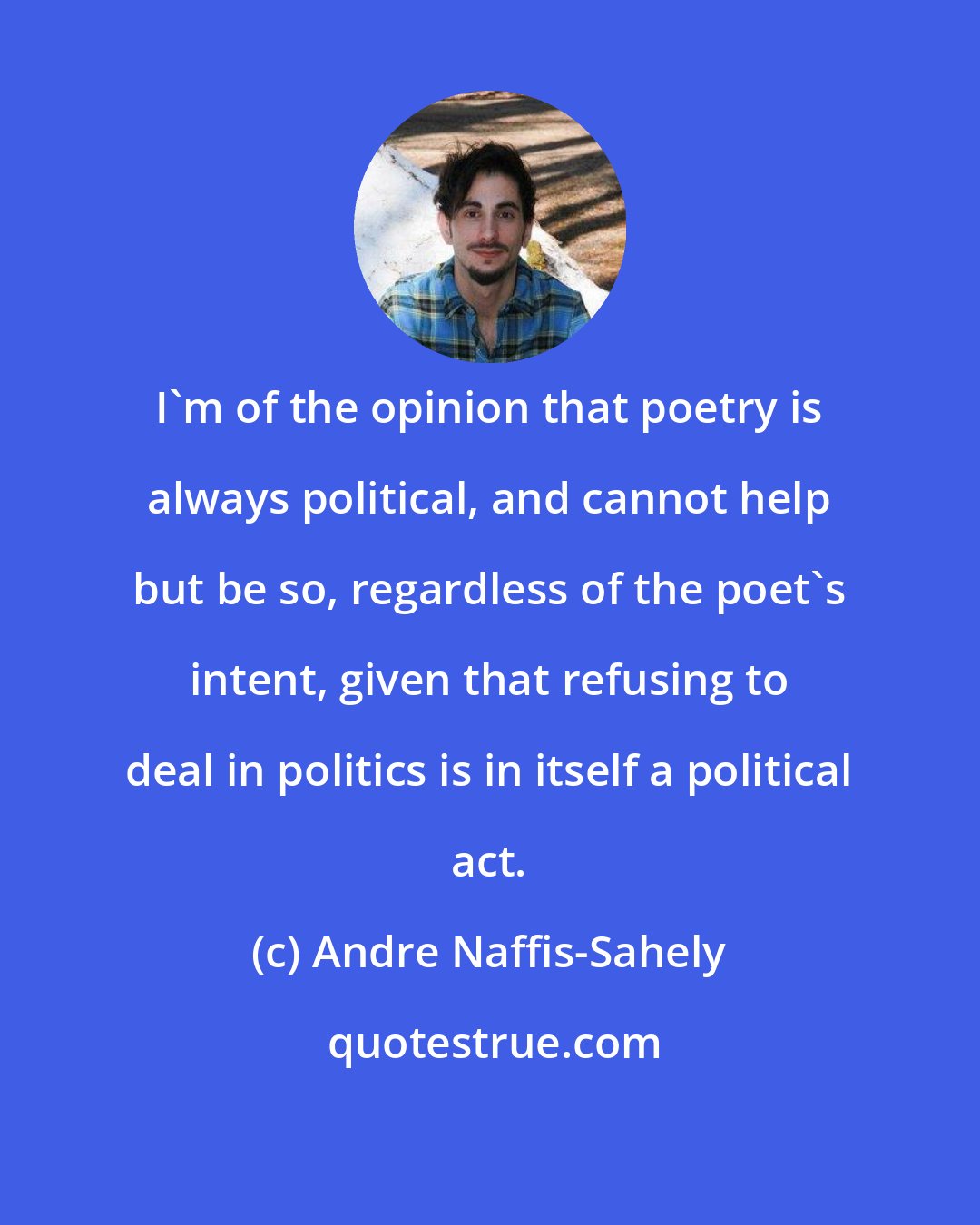 Andre Naffis-Sahely: I'm of the opinion that poetry is always political, and cannot help but be so, regardless of the poet's intent, given that refusing to deal in politics is in itself a political act.