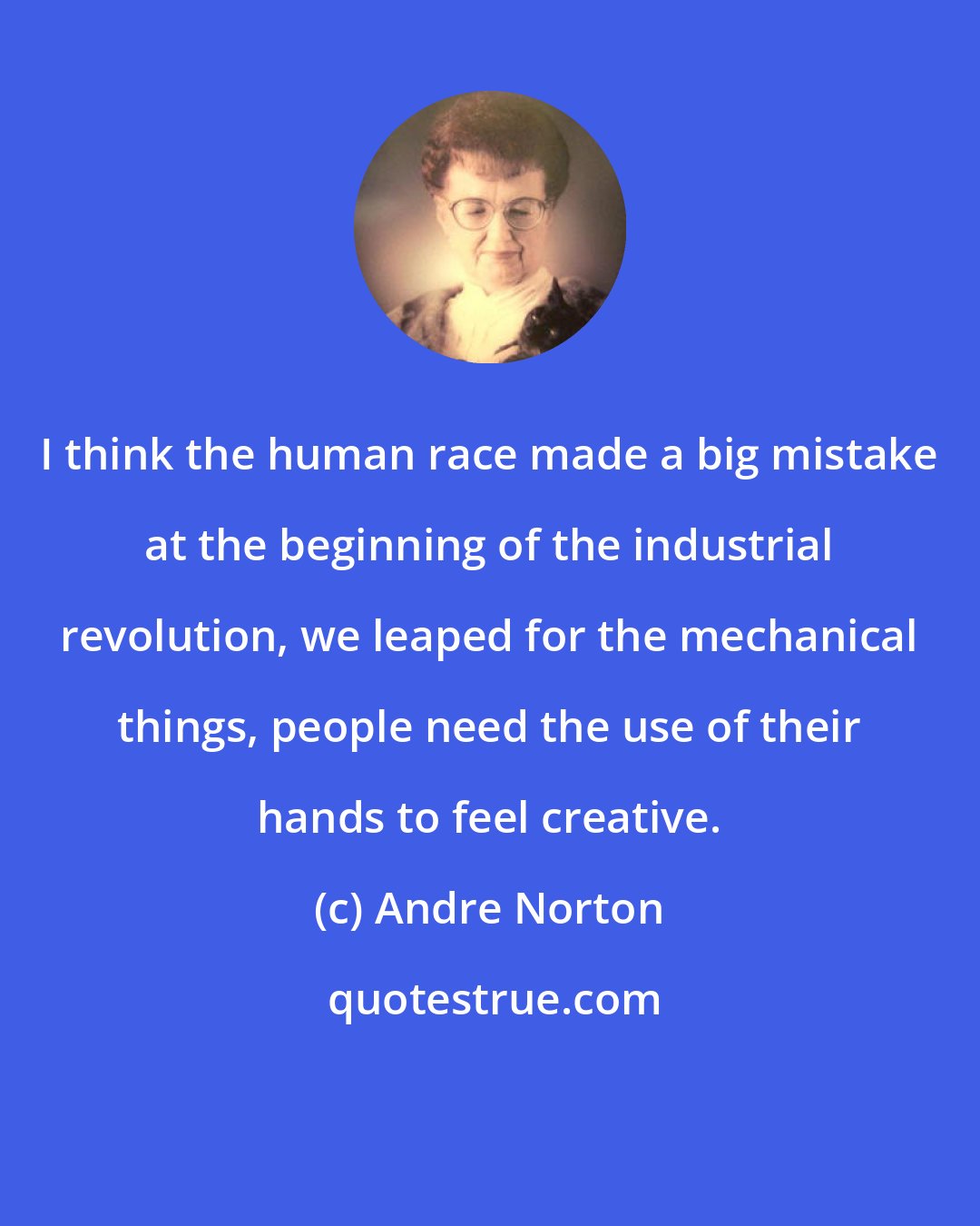 Andre Norton: I think the human race made a big mistake at the beginning of the industrial revolution, we leaped for the mechanical things, people need the use of their hands to feel creative.