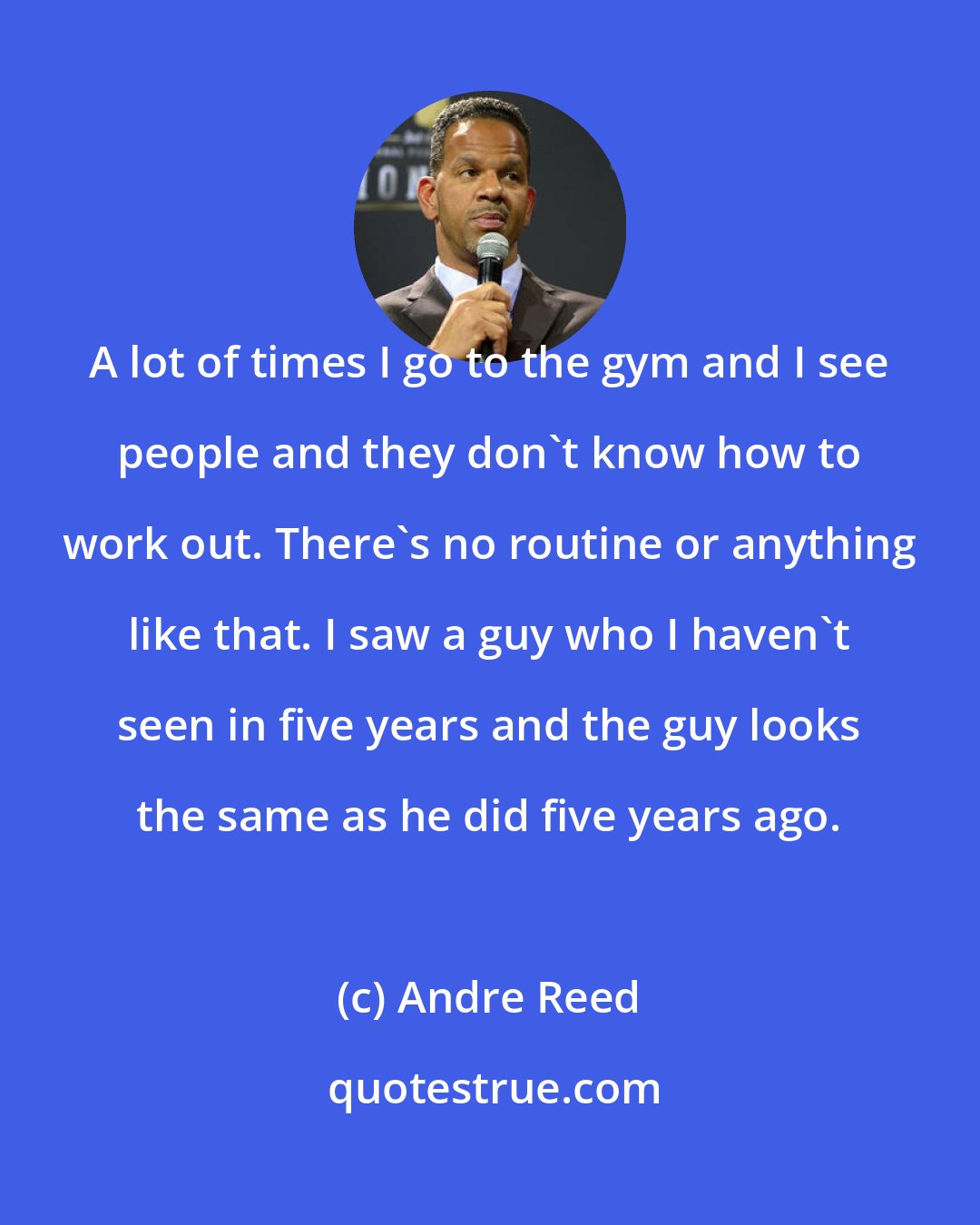 Andre Reed: A lot of times I go to the gym and I see people and they don't know how to work out. There's no routine or anything like that. I saw a guy who I haven't seen in five years and the guy looks the same as he did five years ago.