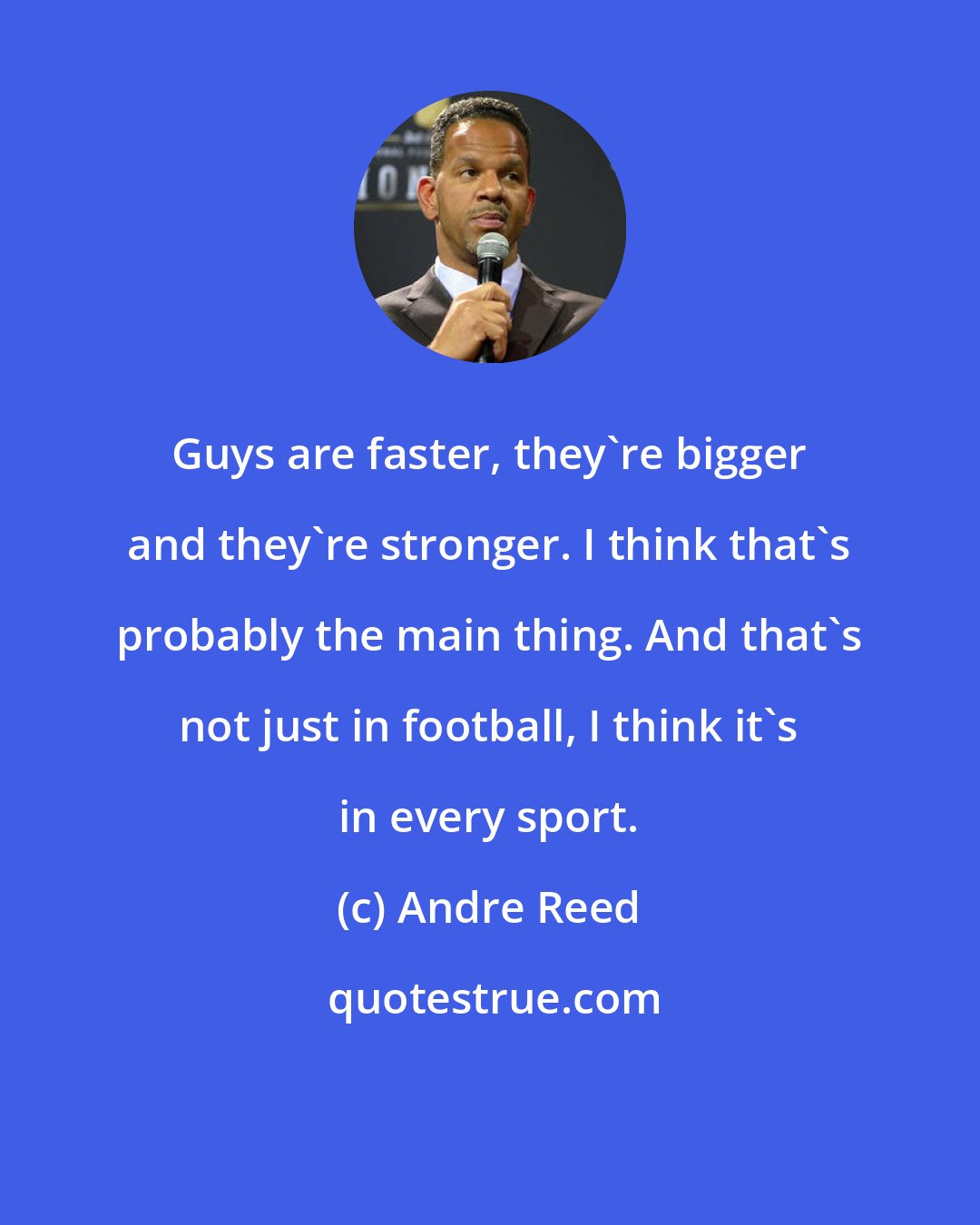 Andre Reed: Guys are faster, they're bigger and they're stronger. I think that's probably the main thing. And that's not just in football, I think it's in every sport.