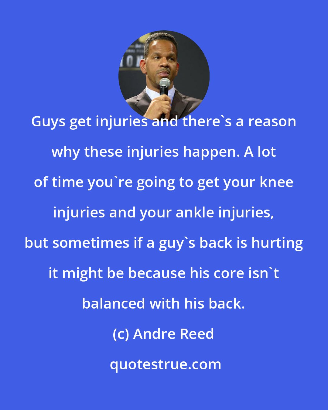 Andre Reed: Guys get injuries and there's a reason why these injuries happen. A lot of time you're going to get your knee injuries and your ankle injuries, but sometimes if a guy's back is hurting it might be because his core isn't balanced with his back.