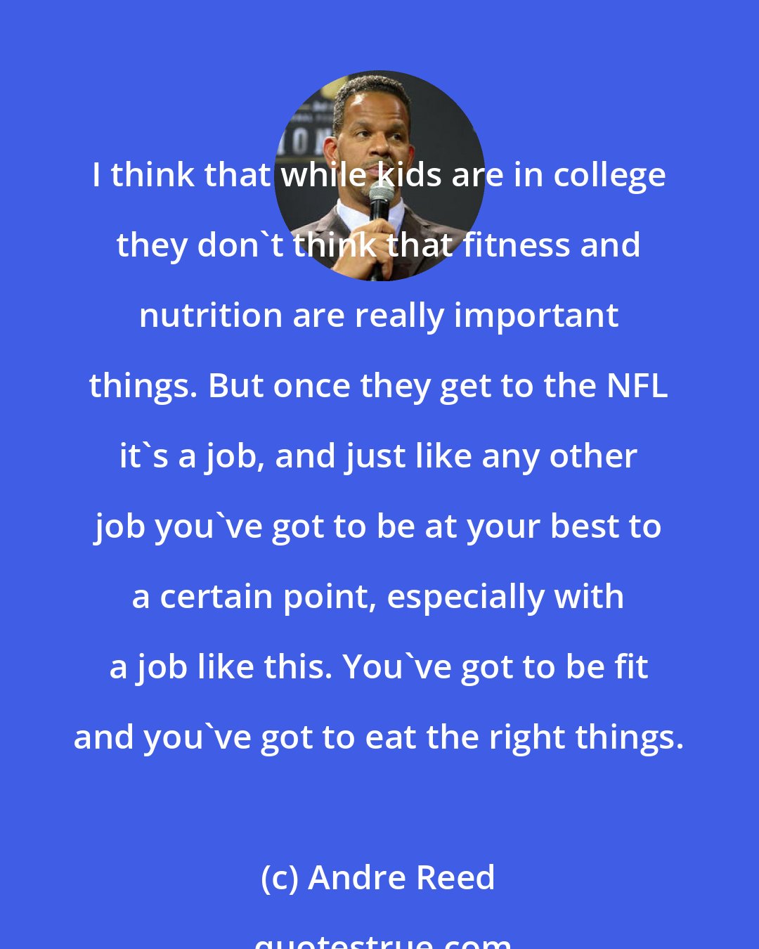 Andre Reed: I think that while kids are in college they don't think that fitness and nutrition are really important things. But once they get to the NFL it's a job, and just like any other job you've got to be at your best to a certain point, especially with a job like this. You've got to be fit and you've got to eat the right things.
