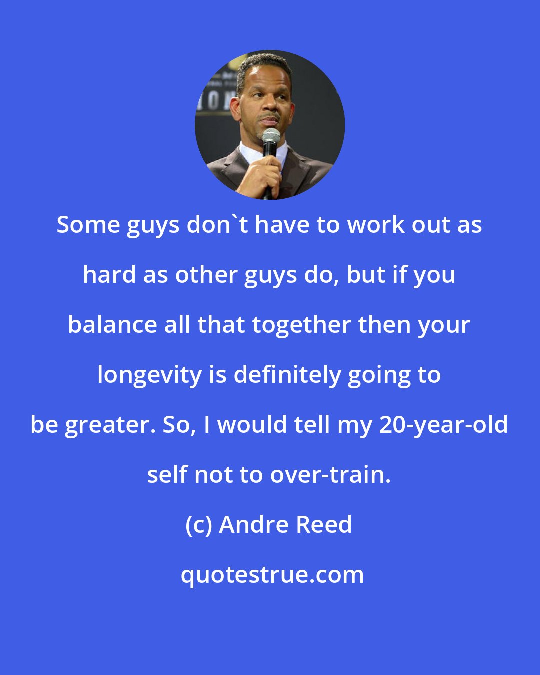Andre Reed: Some guys don't have to work out as hard as other guys do, but if you balance all that together then your longevity is definitely going to be greater. So, I would tell my 20-year-old self not to over-train.