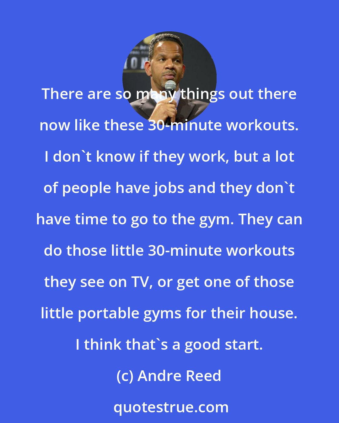 Andre Reed: There are so many things out there now like these 30-minute workouts. I don't know if they work, but a lot of people have jobs and they don't have time to go to the gym. They can do those little 30-minute workouts they see on TV, or get one of those little portable gyms for their house. I think that's a good start.