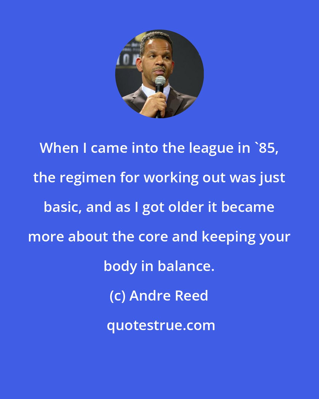 Andre Reed: When I came into the league in '85, the regimen for working out was just basic, and as I got older it became more about the core and keeping your body in balance.