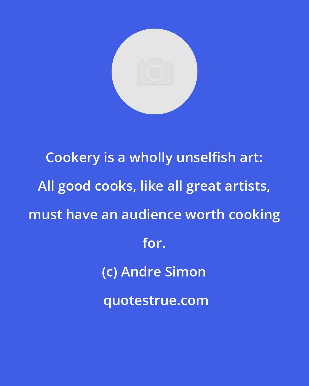 Andre Simon: Cookery is a wholly unselfish art: All good cooks, like all great artists, must have an audience worth cooking for.